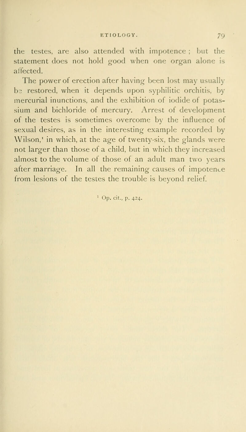 the testes, are also attended with impotence: ; but the statement does not hold good when one organ aloni affected. The power of erection after having been lost may usually b'^ restored, when it depends upon syphilitic orchitis, by mercurial inunctions, and the exhibition of iodide of potas- sium and bichloride of mercury. Arrest of development of the testes is sometimes overcome by the influence of sexual desires, as in the interesting example recorded by Wilson,1 in which, at the age of twenty-six, the glands were not larger than those of a child, but in which they increased almost to the volume of those of an adult man two years after marriage. In all the remaining causes of impotence from lesions of the testes the trouble is beyond relief.