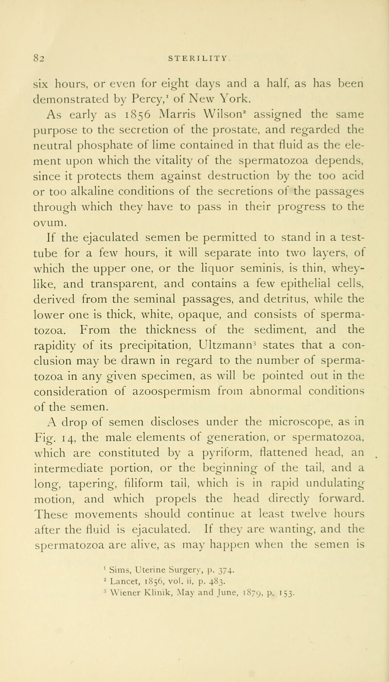 six hours, or even for eight days and a half, as has been demonstrated by Percy,1 of New York. As early as 1856 Marris Wilson2 assigned the same purpose to the secretion of the prostate, and regarded the neutral phosphate of lime contained in that fluid as the ele- ment upon which the vitality of the spermatozoa depends, since it protects them against destruction by the too acid or too alkaline conditions of the secretions of the passages through which they have to pass in their progress to the ovum. If the ejaculated semen be permitted to stand in a test- tube for a few hours, it will separate into two layers, of which the upper one, or the liquor seminis, is thin, whey- like, and transparent, and contains a few epithelial cells, derived from the seminal passages, and detritus, while the lower one is thick, white, opaque, and consists of sperma- tozoa. From the thickness of the sediment, and the rapidity of its precipitation, Ultzmann3 states that a con- clusion may be drawn in regard to the number of sperma- tozoa in any given specimen, as will be pointed out in the consideration of azoospermism Irom abnormal conditions of the semen. A drop of semen discloses under the microscope, as in Fig. 14, the male elements of generation, or spermatozoa, which are constituted by a pyriform, flattened head, an intermediate portion, or the beginning ol the tail, and a long, tapering, filiform tail, which is in rapid undulating motion, and which propels the head directly forward. These movements should continue at least twelve hours after the fluid is ejaculated. If they are wanting, and the spermatozoa are alive, as may happen when the semen is 1 Sims, Uterine Surgery, p. 374. 1 Lancet, 1856, vol. li. p. 483. :; Wiener Klinik, May and June, 1879, !'• '53-