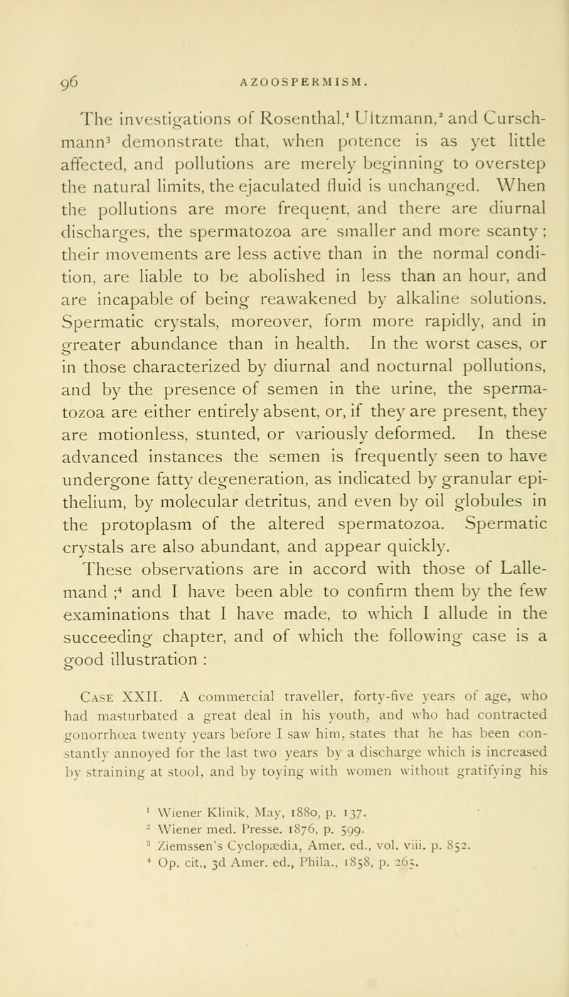 The investigations of Rosenthal,1 Ultzmann,2 and Cursch- mann3 demonstrate that, when potence is as yet little affected, and pollutions are merely beginning to overstep the natural limits, the ejaculated fluid is unchanged. When the pollutions are more frequent, and there are diurnal discharges, the spermatozoa are smaller and more scanty ; their movements are less active than in the normal condi- tion, are liable to be abolished in less than an hour, and are incapable of being reawakened by alkaline solutions. Spermatic crystals, moreover, form more rapidly, and in greater abundance than in health. In the worst cases, or in those characterized by diurnal and nocturnal pollutions, and by the presence of semen in the urine, the sperma- tozoa are either entirely absent, or, if they are present, they are motionless, stunted, or variously deformed. In these advanced instances the semen is frequently seen to have undergone fatty degeneration, as indicated by granular epi- thelium, by molecular detritus, and even by oil globules in the protoplasm of the altered spermatozoa. Spermatic crystals are also abundant, and appear quickly. These observations are in accord with those of Lalle- mand ;4 and I have been able to confirm them by the tew examinations that I have made, to which I allude in the succeeding chapter, and of which the following case is a good illustration : Case XXII. A commercial traveller, forty-five years of age, who had masturbated a great deal in his youth, and who had contracted gonorrhoea twenty years before I saw him, states that he has been con- stantly annoyed for the last two years by a discharge which is increased 1>\ straining at stool, and by toying with women without gratifying his 1 Wiener Klinik, May, 1S80, p. 137. - Wiener med. l'resse. 1876, p. 599. :: Xiemssen's Cyclopaedia, Amer. ed., vol. viii. p. S52. 4 Op. cit., 3d Amer. ed., Phila., 1858, p. 265.