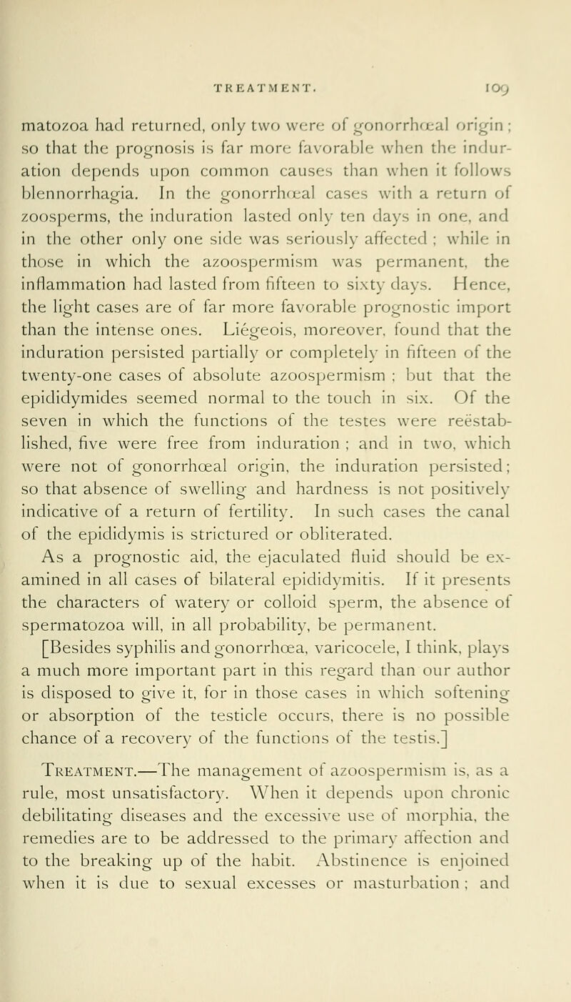 matozoa had returned, only two were oi gonorrhoea! origin; so that the prognosis is far more favorable when the indur- ation depends upon common causes than when it follows blennorrhaofia. In the £onorrh(jeal cases with a return of zoosperms, the induration lasted only ten days in one, and in the other only one side was seriously affected ; while in those in which the azoospermism was permanent, the inflammation had lasted from fifteen to sixty clays. Hence, the light cases are of far more favorable prognostic import than the intense ones. Liegeois, moreover, found that the induration persisted partially or completely in fifteen of the twenty-one cases of absolute azoospermism ; but that the epididymides seemed normal to the touch in six. Of the seven in which the functions of the testes were reestab- lished, five were free from induration ; and in two, which were not of gonorrhceal origin, the induration persisted; so that absence of swelling and hardness is not positively indicative of a return of fertility. In such cases the canal of the epididymis is strictured or obliterated. As a prognostic aid, the ejaculated fluid should be ex- amined in all cases of bilateral epididymitis. If it presents the characters of watery or colloid sperm, the absence of spermatozoa will, in all probability, be permanent. [Besides syphilis and gonorrhoea, varicocele, I think, plays a much more important part in this regard than our author is disposed to give it, for in those cases in which softening or absorption of the testicle occurs, there is no possible chance of a recovery of the functions of the testis.] Treatment.—The management of azoospermism is, as a rule, most unsatisfactory. When it depends upon chronic debilitating diseases and the excessive use of morphia, the remedies are to be addressed to the primary a flection and to the breaking up of the habit. Abstinence is enjoined when it is due to sexual excesses or masturbation ; and