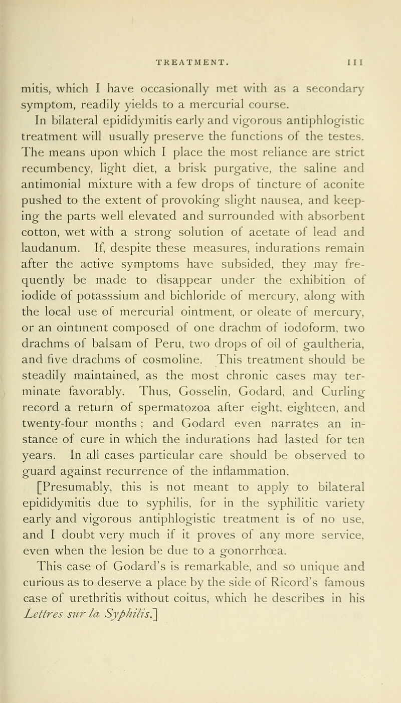 mitis, which I have occasionally met with as a secondary symptom, readily yields to a mercurial course. In bilateral epididymitis early and vigorous antiphlogistic treatment will usually preserve the functions of the testes. The means upon which I place the most reliance are strict recumbency, light diet, a brisk purgative, the saline and antimonial mixture with a few drops of tincture of aconite pushed to the extent of provoking slight nausea, and keep- ing the parts well elevated and surrounded with absorbent cotton, wet with a strong solution of acetate of lead and laudanum. If, despite these measures, indurations remain after the active symptoms have subsided, they may fre- quently be made to disappear under the exhibition of iodide of potasssium and bichloride of mercury, along with the local use of mercurial ointment, or oleate of mercury, or an ointment composed of one drachm of iodoform, two drachms of balsam of Peru, two drops of oil of gaultheria, and five drachms of cosmoline. This treatment should be steadily maintained, as the most chronic cases may ter- minate favorably. Thus, Gosselin, Godard, and Curling- record a return of spermatozoa after eight, eighteen, and twenty-four months ; and Godard even narrates an in- stance of cure in which the indurations had lasted for ten years. In all cases particular care should be observed to guard against recurrence of the inflammation. [Presumably, this is not meant to apply to bilateral epididymitis due to syphilis, for in the syphilitic variety early and vigorous antiphlogistic treatment is of no use. and I doubt very much if it proves of any more service, even when the lesion be due to a oonorrhcea. This case of Godard's is remarkable, and so unique and curious as to deserve a place by the side of Ricord's famous case of urethritis without coitus, which he describes in his Lettres sur la Syphilis^]