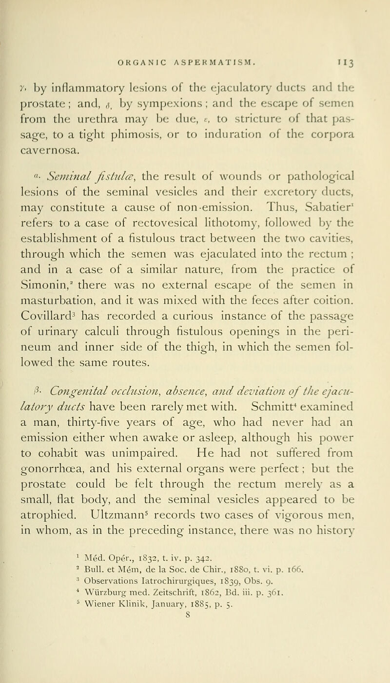 y> by inflammatory lesions of the ejaculatory ducts and the prostate; and, ,$p by sympexions; and the escape ot semen from the urethra may be due, e, to stricture of that pas- sage, to a tight phimosis, or to induration of the corpora cavernosa. ■■ Seminal jistulce, the result of wounds or pathological lesions of the seminal vesicles and their excretory ducts, may constitute a cause of non-emission. Thus, Sabatier' refers to a case of rectovesical lithotomy, followed by the establishment of a fistulous tract between the two cavities, through which the semen was ejaculated into the rectum ; and in a case of a similar nature, from the practice of Simonin,2 there was no external escape of the semen in masturbation, and it was mixed with the feces after coition. Covillard3 has recorded a curious instance of the passage of urinary calculi through fistulous openings in the peri- neum and inner side of the thigh, in which the semen fol- lowed the same routes. z3- Congenital occlusion, absence, and deviation of tJie ejacu- latory ducts have been rarely met with. Schmitt4 examined a man, thirty-five years of age, who had never had an emission either when awake or asleep, although his power to cohabit was unimpaired. He had not suffered from gonorrhoea, and his external organs were perfect; but the prostate could be lelt through the rectum merely as a small, flat body, and the seminal vesicles appeared to be atrophied. Ultzmann5 records two cases of vigorous men, in whom, as in the preceding instance, there was no history 1 Med. Oper., 1832, t. iv. p. 342. 2 Bull, et Mem, de la Soc. de Chir., 18S0, t. vi. p. 166. 3 Observations Iatrochirurgiques, 1839, Obs. 9. * Wiirzburg med. Zeitschrift, 1862, Bd. iii. p. 361. 5 Wiener Klinik, January, 1885, p. 5.