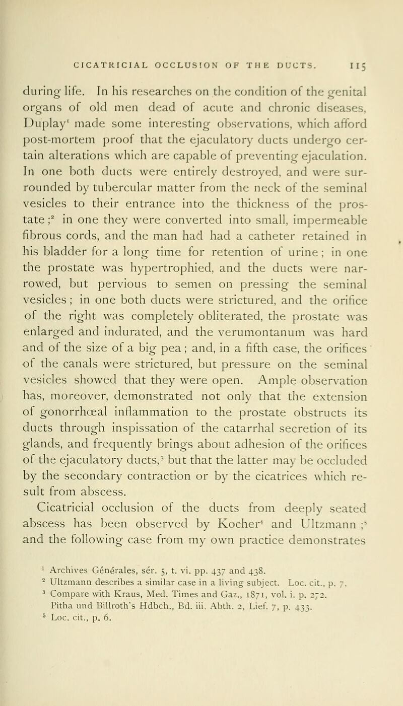 during life. In his researches on the condition of the genital organs of old men dead of acute and chronic diseases, Duplay' made some interesting observations, which afford post-mortem proof that the ejaculatory ducts undergo cer- tain alterations which are capable of preventing ejaculation. In one both ducts were entirely destroyed, and were sur- rounded by tubercular matter from the neck of the seminal vesicles to their entrance into the thickness of the pros- tate ;2 in one they were converted into small, impermeable fibrous cords, and the man had had a catheter retained in his bladder for a loner time for retention of urine ; in one the prostate was hypertrophied, and the ducts were nar- rowed, but pervious to semen on pressing the seminal vesicles; in one both ducts were strictured, and the orifice of the right was completely obliterated, the prostate was enlarged and indurated, and the verumontanum was hard and of the size of a big pea; and, in a fifth case, the orifices of the canals were strictured, but pressure on the seminal vesicles showed that they were open. Ample observation has, moreover, demonstrated not only that the extension of gonorrhceal inflammation to the prostate obstructs its ducts through inspissation of the catarrhal secretion of its glands, and frequently brings about adhesion of the orifices of the ejaculatory ducts,3 but that the latter may be occluded by the secondary contraction or by the cicatrices which re- sult from abscess. Cicatricial occlusion of the ducts from deeply seated abscess has been observed by Kocher4 and Ultzmann ;5 and the following case from my own practice demonstrates 1 Archives Generates, ser. 5, t. vi. pp. 437 and 43S. 2 Ultzmann describes a similar case in a living subject. Loc. cit., p. 7. 3 Compare with Kraus, Med. Times and Gaz., 1871, vol. i. p. 272. Pitha und Billroth's Hdbch., Bd. iii. Abth. 2, Lief. 7, p. 433. 5 Loc. cit., p. 6.