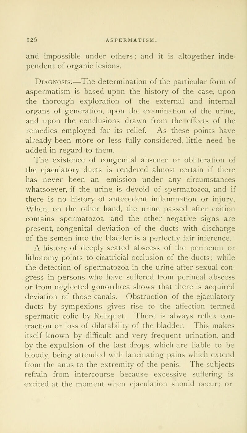 and impossible under others; and it is altogether inde- pendent of organic lesions. Diagnosis.—The determination of the particular form of aspermatism is based upon the history of the case, upon the thorough exploration of the external and internal organs of generation, upon the examination of the urine, and upon the conclusions drawn from the effects of the remedies employed for its relief. As these points have already been more or less fully considered, little need be added in regard to them. The existence of congenital absence or obliteration of the ejaculatory ducts is rendered almost certain if there has never been an emission under any circumstances whatsoever, if the urine is devoid of spermatozoa, and if there is no history of antecedent inflammation or injury. When, on the other hand, the urine passed after coition contains spermatozoa, and the other negative signs are present, congenital deviation of the ducts with discharge of the semen into the bladder is a perfectly fair inference. A history of deeply seated abscess of the perineum or lithotomy points to cicatricial occlusion of the ducts; while the detection of spermatozoa in the urine after sexual con- gress in persons who have suffered from perineal abscess or from neglected gonorrruea shows that there is acquired deviation of those canals. Obstruction of the ejaculatory ducts by sympexions gives rise to the affection termed spermatic colic by Reliquet. There is always reflex con- traction or loss of dilatability of the bladder. This makes itself known by difficult and very frequent urination, and by the expulsion of the last drops, which are liable to be bloody, being attended with lancinating pains which extend from the anus to the extremity of the penis. The subjects refrain from intercourse because excessive suffering is excited at the moment when ejaculation should occur; or