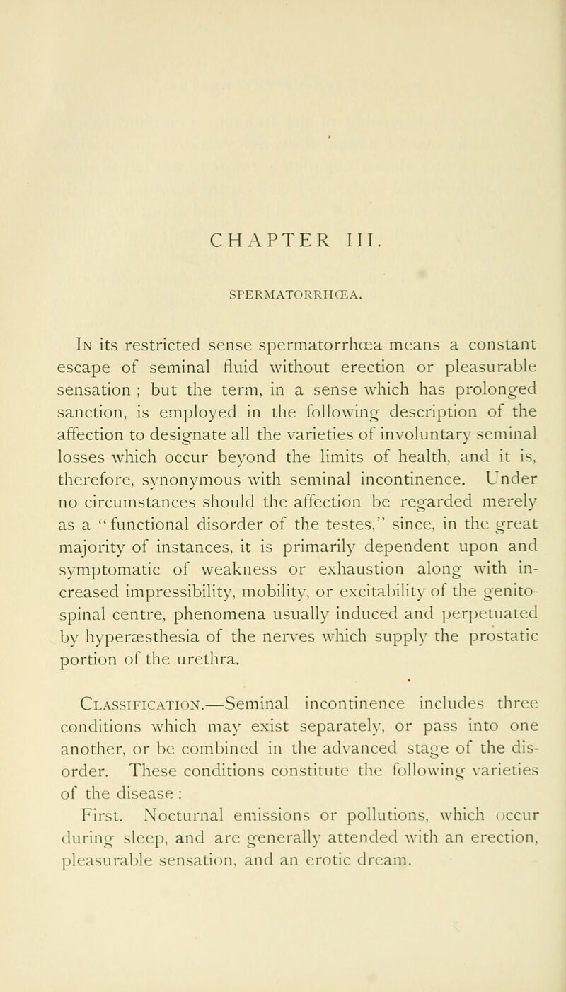 SPERMATORRHOEA. In its restricted sense spermatorrhoea means a constant escape of seminal fluid without erection or pleasurable sensation ; but the term, in a sense which has prolonged sanction, is employed in the following description of the affection to designate all the varieties of involuntary seminal losses which occur beyond the limits of health, and it is, therefore, synonymous with seminal incontinence. Under no circumstances should the affection be regarded merely as a functional disorder of the testes, since, in the great majority of instances, it is primarily dependent upon and symptomatic of weakness or exhaustion along with in- creased impressibility, mobility, or excitability of the genito- spinal centre, phenomena usually induced and perpetuated by hypersesthesia of the nerves which supply the prostatic portion of the urethra. Classification.—Seminal incontinence includes three conditions which may exist separately, or pass into one another, or be combined in the advanced stage of the dis- order. These conditions constitute the following varieties of the disease : First. Nocturnal emissions or pollutions, which occur during sleep, and are generally attended with an erection, pleasurable sensation, and an erotic dream.