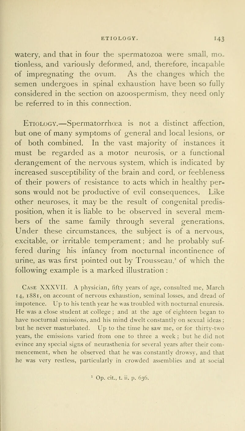 watery, and that in four the spermatozoa were small, mo- tionless, and variously deformed, and, therefore, incapable of impregnating the ovum. As the changes which the semen undergoes in spinal exhaustion have been so fully considered in the section on azoospermism, they need only be referred to in this connection. Etiology.—Spermatorrhoea is not a distinct affection, but one of many symptoms of general and local lesions, or of both combined. In the vast majority of instances it must be regarded as a motor neurosis, or a functional derangement of the nervous system, which is indicated by increased susceptibility of the brain and cord, or feebleness of their powers of resistance to acts which in healthy per- sons would not be productive of evil consequences. Like other neuroses, it may be the result of congenital predis- position, when it is liable to be observed in several mem- bers of the same family through several generations. Under these circumstances, the subject is of a nervous, excitable, or irritable temperament; and he probably suf- fered during his infancy from nocturnal incontinence of urine, as was first pointed out by Trousseau.1 of which the following example is a marked illustration : Case XXXVII. A physician, fifty years of age, consulted me, March 14, 1881, on account of nervous exhaustion, seminal losses, and dread of impotence. Up to his tenth year he was troubled with nocturnal enuresis. He was a close student at college; and at the age of eighteen began to have nocturnal emissions, and his mind dwelt constantly on sexual ideas ; but he never masturbated. Up to the time he saw me. or for thirty-two years, the emissions varied from one to three a week ; but he did not evince any special signs of neurasthenia for several years after their com- mencement, when he observed that he was constantly drowsy, and that he was very restless, particularly in crowded assemblies and at social 1 Op. cit., t. ii. p. 636.