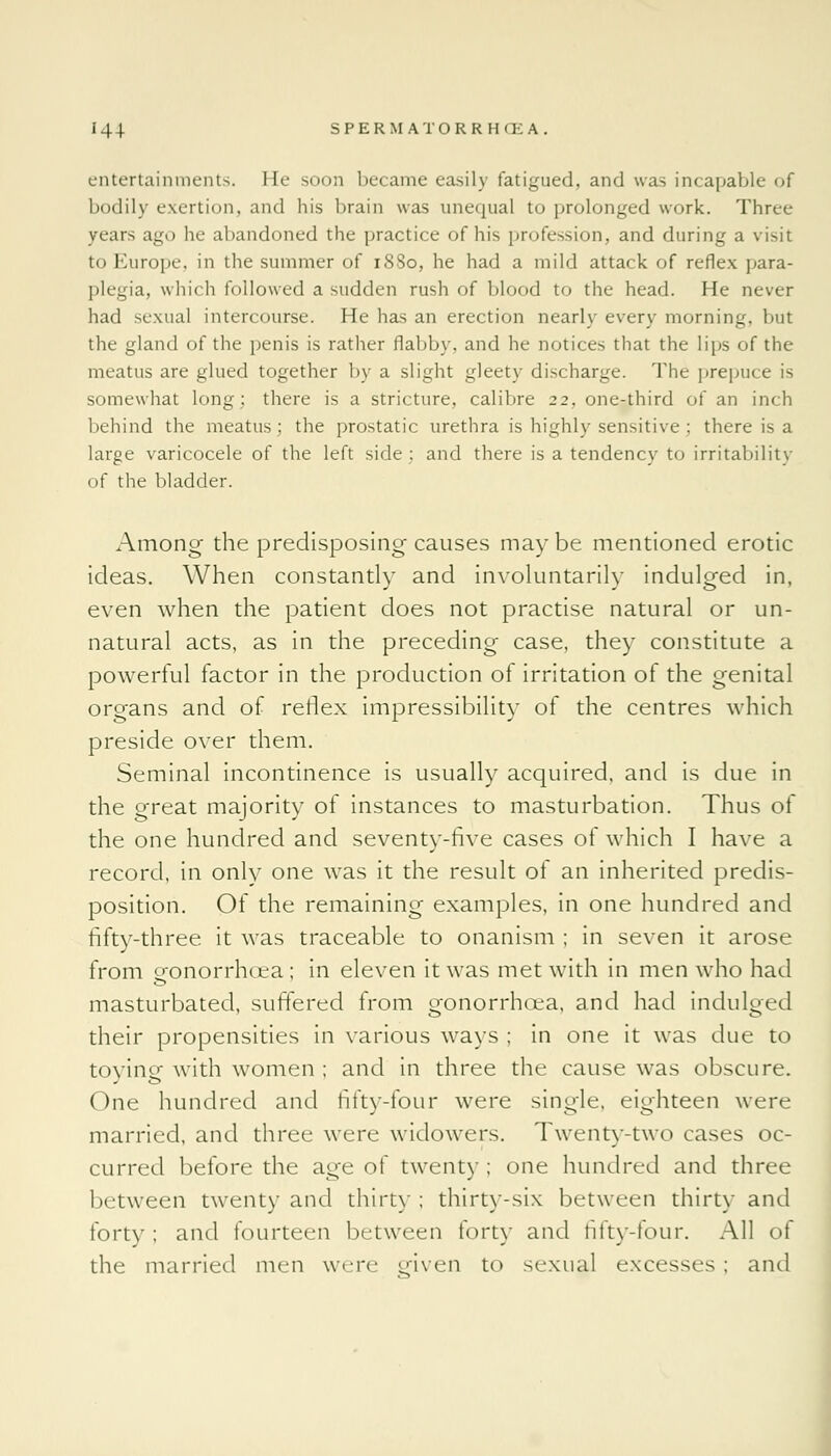 entertainments. He soon became easily fatigued, and was incapable of bodily exertion, and his brain was unequal to prolonged work. Three years ago he abandoned the practice of his profession, and during a visit to Europe, in the summer of 1880, he had a mild attack of reflex para- plegia, which followed a sudden rush of blood to the head. He never had sexual intercourse. He has an erection nearly every morning, but the gland of the penis is rather flabby, and he notices that the lips of the meatus are glued together by a slight gleety discharge. The prepuce is somewhat long; there is a stricture, calibre 22. one-third of an inch behind the meatus; the prostatic urethra is highly sensitive ; there is a large varicocele of the left side; and there is a tendency to irritability of the bladder. Among the predisposing causes maybe mentioned erotic ideas. When constantly and involuntarily indulged in, even when the patient does not practise natural or un- natural acts, as in the preceding case, they constitute a powerful factor in the production of irritation of the genital organs and of reflex impressibility of the centres which preside over them. Seminal incontinence is usually acquired, and is due in the great majority of instances to masturbation. Thus of the one hundred and seventy-five cases of which I have a record, in only one was it the result of an inherited predis- position. Of the remaining examples, in one hundred and fifty-three it was traceable to onanism ; in seven it arose from gonorrhoea; in eleven it was met with in men who had masturbated, suffered from gonorrhoea, and had indulged their propensities in various ways ; in one it was due to toying with women ; and in three the cause was obscure. One hundred and fifty-four were single, eighteen were married, and three were widowers. Twenty-two cases oc- curred before the age of twenty ; one hundred and three between twenty and thirty; thirty-six between thirty and forty; and fourteen between forty and fifty-four. All of the married men were given to sexual excesses; and