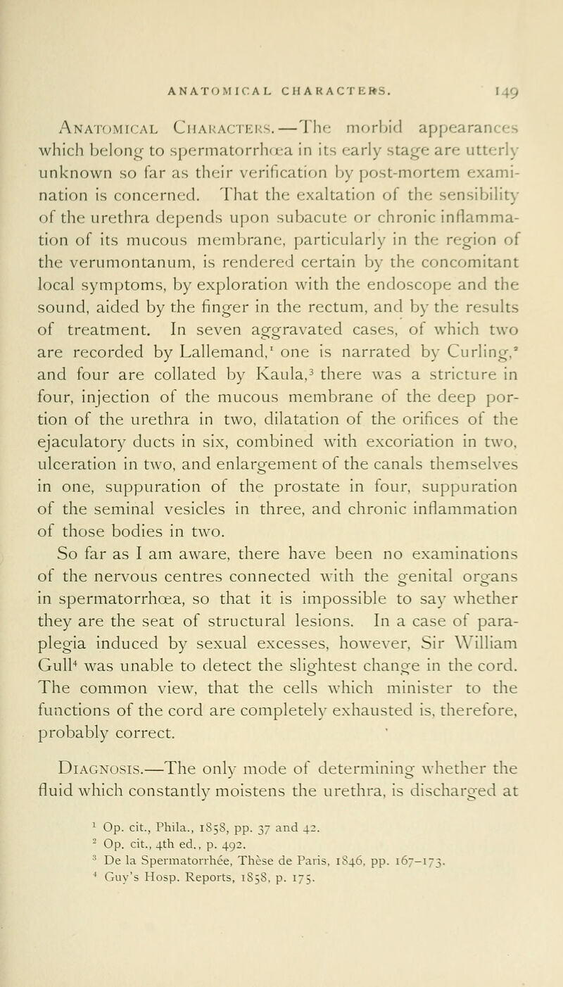 ANATOMICAL CHARACTERS. Anatomical Characters.—The morbid appearan which belong to spermatorrhoea in its early stage arc utterly unknown so far as their verification by post-mortem exami- nation is concerned. That the exaltation ot the sensibility of the urethra depends upon subacute or chronic inflamma- tion of its mucous membrane, particularly in the region oi the verumontanum, is rendered certain by the concomitant local symptoms, by exploration with the endoscope and the sound, aided by the finger in the rectum, and by the results of treatment. In seven ao-orravated cases, of which two are recorded by Lallemand,1 one is narrated by Curling, and four are collated by Kaula,3 there was a stricture in four, injection of the mucous membrane of the deep por- tion of the urethra in two, dilatation of the orifices of the ejaculatory ducts in six, combined with excoriation in two, ulceration in two, and enlargement of the canals themselves in one, suppuration ol the prostate in four, suppuration of the seminal vesicles in three, and chronic inflammation of those bodies in two. So far as I am aware, there have been no examinations of the nervous centres connected with the oenital oroans in spermatorrhoea, so that it is impossible to say whether they are the seat of structural lesions. In a case of para- plegia induced by sexual excesses, however. Sir William Gull4 was unable to detect the slightest chancre in the cord. The common view, that the cells which minister to the functions of the cord are completely exhausted is, therefore, probably correct. Diagnosis.—The only mode of determining whether the fluid which constantly moistens the urethra, is discharged at 1 Op. cit., Phila., 1858, pp. 37 and 42. 2 Op. cit., 4th ed., p. 492. :! De la Spermatorrhea, These de Paris, 1846, pp. 167-173.
