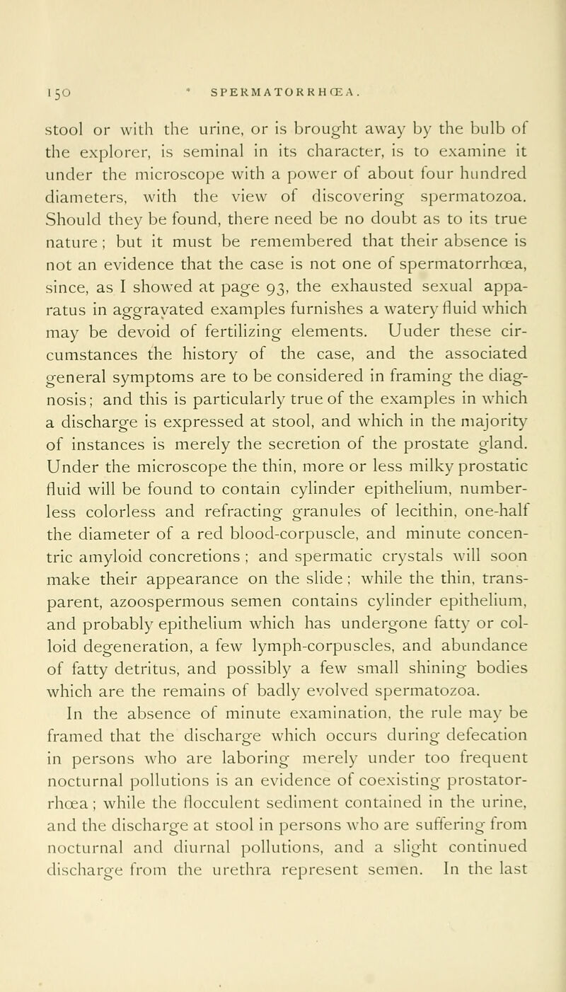 stool or with the urine, or is brought away by the bulb of the explorer, is seminal in its character, is to examine it under the microscope with a power of about four hundred diameters, with the view of discovering spermatozoa. Should they be found, there need be no doubt as to its true nature ; but it must be remembered that their absence is not an evidence that the case is not one of spermatorrhoea, since, as I showed at page 93, the exhausted sexual appa- ratus in aggravated examples furnishes a watery fluid which may be devoid of fertilizing elements. Uuder these cir- cumstances the history of the case, and the associated general symptoms are to be considered in framing the diag- nosis; and this is particularly true of the examples in which a discharge is expressed at stool, and which in the majority of instances is merely the secretion of the prostate gland. Under the microscope the thin, more or less milky prostatic fluid will be found to contain cylinder epithelium, number- less colorless and refractino- Granules of lecithin, one-hall the diameter of a red blood-corpuscle, and minute concen- tric amyloid concretions ; and spermatic crystals will soon make their appearance on the slide; while the thin, trans- parent, azoospermous semen contains cylinder epithelium, and probably epithelium which has undergone fatty or col- loid degeneration, a few lymph-corpuscles, and abundance of fatty detritus, and possibly a few small shining bodies which are the remains of badly evolved spermatozoa. In the absence of minute examination, the rule may be framed that the discharge which occurs during deiecation in persons who are laboring merely under too frequent nocturnal pollutions is an evidence of coexisting prostator- rhcea; while the rlocculent sediment contained in the urine, and the discharge at stool in persons who are suffering from nocturnal and diurnal pollutions, and a slight continued discharge from the urethra represent semen. In the last