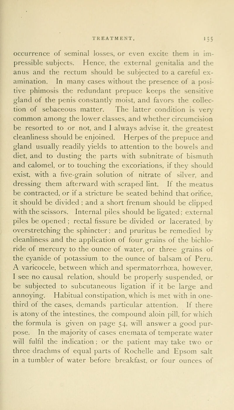 occurrence of seminal losses, or even excite them in im- pressible subjects, Hence, the external genitalia and the anus and the rectum should be subjected to a careful animation. In many cases without the presence of a p tive phimosis the redundant prepuce keeps the sensitive gland of the penis constantly moist, and favors the collec- tion of sebaceous matter. The latter condition is very common among the lower classes, and whether circumcision be resorted to or not, and I always advise it, the greatest cleanliness should be enjoined. Herpes of the prepuce and gland usually readily yields to attention to the bowels and diet, and to dusting the parts with subnitrate of bismuth and calomel, or to touching the excoriations, if they should exist, with a live-grain solution of nitrate of silver, and dressing them afterward with scraped lint. If the meatus be contracted, or if a stricture be seated behind that orifice, it should be divided ; and a short frenum should be clipped with the scissors. Internal piles should be ligated; external piles be opened ; rectal fissure be divided or lacerated bv overstretching the sphincter; and pruritus be remedied by cleanliness and the application of four grains of the bichlo- ride of mercury to the ounce of water, or three grains of the cyanide of potassium to the ounce of balsam of Peru. A varicocele, between which and spermatorrhoea, however, I see no causal relation, should be properly suspended, or be subjected to subcutaneous ligation if it be large and annoying. Habitual constipation, which is met with in one- third ol the cases, demands particular attention. If there is atony of the intestines, the compound aloin pill, for which the formula is given on page 54, will answer a good pur- pose. In the majority of cases enemata of temperate water will fulfil the indication ; or the patient may take two or three drachms of equal parts of Rochelle and Epsom salt in a tumbler of water before breakfast, or four ounces of