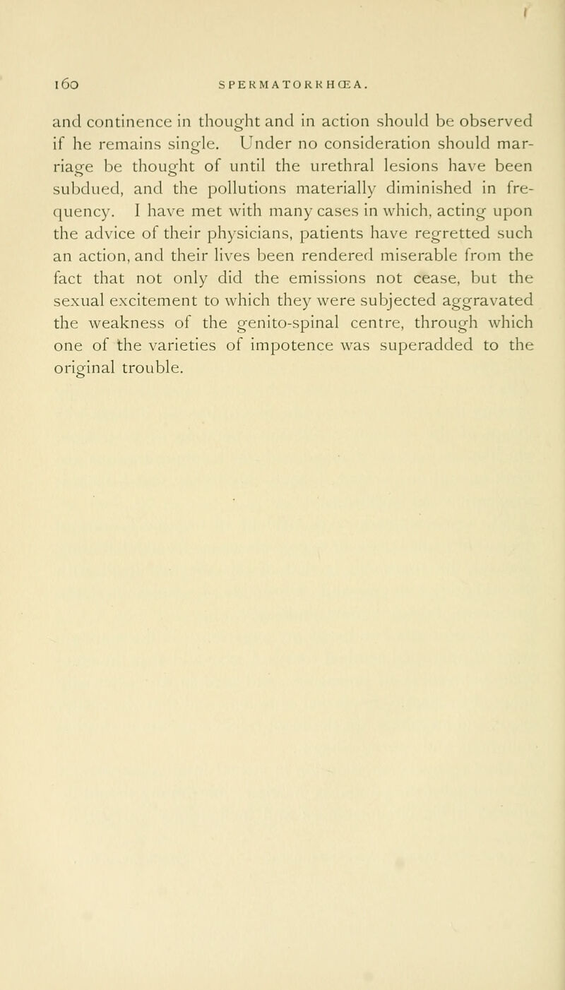 and continence in thought and in action should be observed if he remains single. Under no consideration should mar- riaee be thought of until the urethral lesions have been subdued, and the pollutions materially diminished in fre- quency. I have met with many cases in which, acting upon the advice of their physicians, patients have regretted such an action, and their lives been rendered miserable from the fact that not only did the emissions not cease, but the sexual excitement to which they were subjected aggravated the weakness of the genito-spinal centre, through which one of the varieties of impotence was superadded to the original trouble.