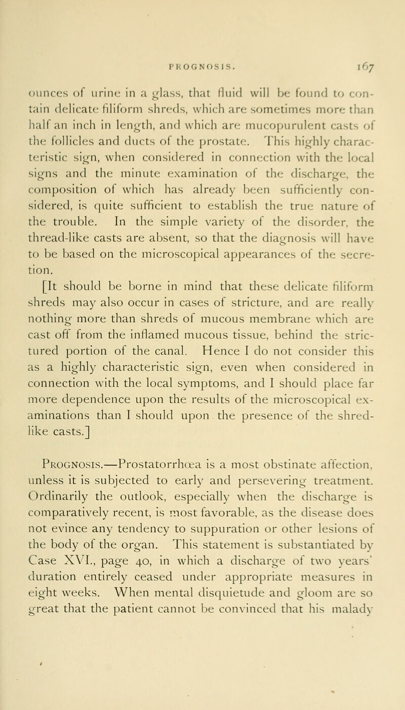 ounces of urine in ;i glass, that fluid will be found to con- tain delicate filiform shreds, which are sometimes more- than half an inch in length, and which are mucopurulent casts of the follicles and ducts of the prostate. This highly charac- teristic sign, when considered in connection with the li signs and the minute examination of the discharge, the composition of which has already been sufficiently con- sidered, is quite sufficient to establish the true nature of the trouble. In the simple variety of the disorder, the thread-like casts are absent, so that the diagnosis will have- to be based on the microscopical appearances of the secre- tion. [It should be borne in mind that these delicate filiform shreds may also occur in cases of stricture, and are really nothing more than shreds of mucous membrane which are cast off from the inflamed mucous tissue, behind the stric- tured portion of the canal. Hence I do not consider this as a highly characteristic sign, even when considered in connection with the local symptoms, and I should place far more dependence upon the results of the microscopical ex- aminations than I should upon the presence of the shred- like casts.] Prognosis.—Prostatorrhcea is a most obstinate affection, unless it is subjected to early and persevering treatment. Ordinarily the outlook, especially when the discharge is comparatively recent, is most favorable, as the disease does not evince any tendency to suppuration or other lesions of the body of the organ. This statement is substantiated bv Case XVI., page 40, in which a discharge of two years' duration entirely ceased under appropriate measures in eight weeks. When mental disquietude and gloom are so great that the patient cannot be convinced that his malady