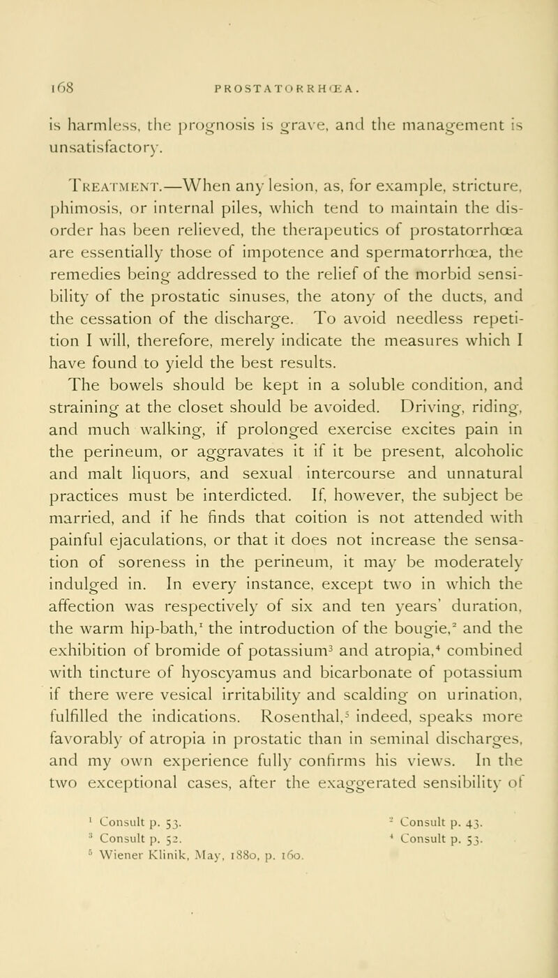 is harmless, the prognosis is grave, and the management is unsatisfactory. Treatment.—When any lesion, as, for example, stricture, phimosis, or internal piles, which tend to maintain the dis- order has been relieved, the therapeutics of prostatorrhcea are essentially those of impotence and spermatorrhoea, the remedies beim*- addressed to the relief of the morbid sensi- bility of the prostatic sinuses, the atony of the ducts, and the cessation of the discharge. To avoid needless repeti- tion I will, therefore, merely indicate the measures which I have found to yield the best results. The bowels should be kept in a soluble condition, and straining at the closet should be avoided. Driving, riding, and much walking, if prolonged exercise excites pain in the perineum, or aggravates it if it be present, alcoholic and malt liquors, and sexual intercourse and unnatural practices must be interdicted. If, however, the subject be married, and if he finds that coition is not attended with painful ejaculations, or that it does not increase the sensa- tion of soreness in the perineum, it may be moderately indulged in. In every instance, except two in which the affection was respectively of six and ten years' duration, the warm hip-bath,1 the introduction of the bougie,2 and the exhibition of bromide of potassium3 and atropia,4 combined with tincture of hyoscyamus and bicarbonate of potassium if there were vesical irritability and scalding on urination, fulfilled the indications. Rosenthal,5 indeed, speaks more favorably of atropia in prostatic than in seminal discharges, and my own experience fully confirms his views. In the two exceptional cases, after the exaggerated sensibility pi 1 Consult p. 53. - Consult p. 43. 1 Consult p. 52. 4 Consult p. 53. 5 Wiener Klinik, May, 1880, p. 160.