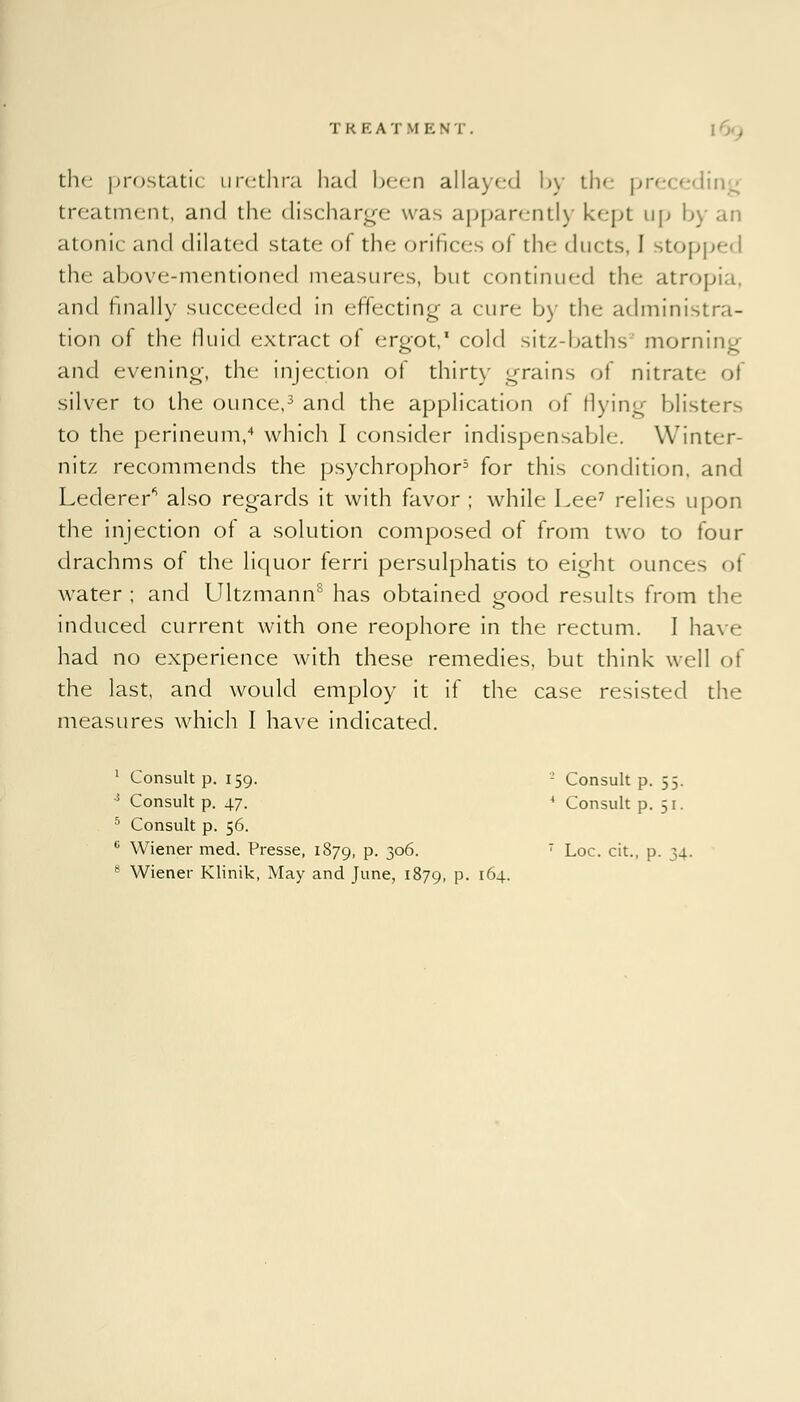 T R E A T M E N T . the prostatic urethra had been allayed by the preceding treatment, and the discharge was apparently kept up b] atonic and dilated state of the orifices of the ducts, I stopped the above-mentioned measures, but continued the atropia, and finally succeeded in effecting a cure by the administra- tion of the fluid extract of ergot,1 cold sitz-baths3 morning and evening, the injection of thirty grains of nitrate of silver to the ounce,3 and the application of flying blisters to the perineum,4 which I consider indispensable. Winter- nitz recommends the psychrophor5 for this condition, and Lederer* also regards it with favor ; while Lee7 relies upon the injection of a solution composed of from two to four drachms of the liquor ferri persulphatis to eight ounces ol water; and Ultzmann8 has obtained good results from the induced current with one reophore in the rectum. I have had no experience with these remedies, but think well of the last, and would employ it if the case resisted the measures which I have indicated. i r Consult p. 159. - Consult p. 55. 5 Consult p. 47. 4 Consult p. 51. 5 Consult p. 56. K Wiener med. Presse, 1879, P- 3°6- T Loc. cit., p. 34. 8 Wiener Klinik, May and June, 1879, P- l6-)--