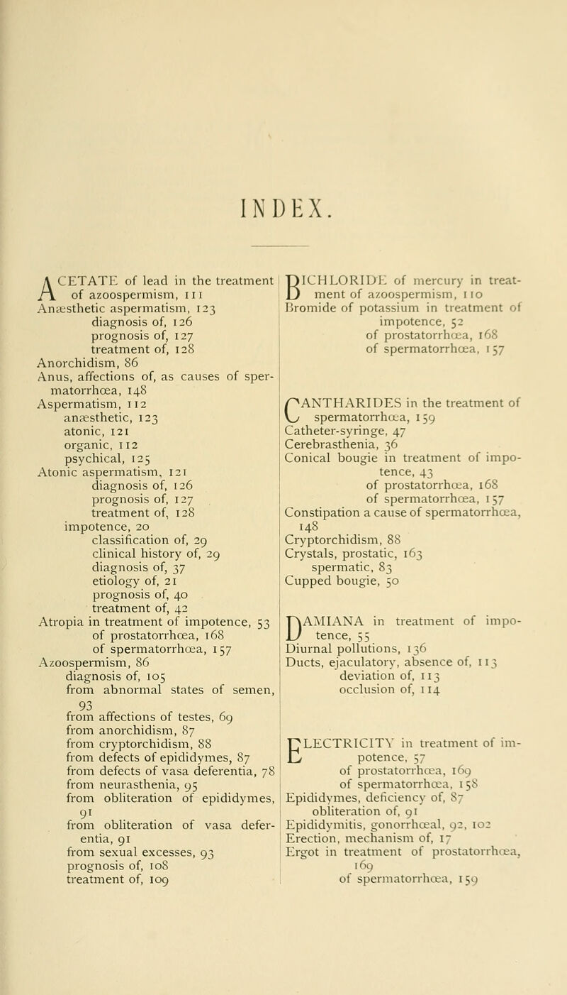 INDEX. ACETATE of lead in the treatment of azoospermism, 111 Anaesthetic aspermatism, 123 diagnosis of, 126 prognosis of, 127 treatment of, 128 Anorchidism, 86 Anus, affections of, as causes of sper- matorrhoea, 148 Aspermatism, 112 anaesthetic, 123 atonic, 121 organic, 112 psychical, 125 Atonic aspermatism, 121 diagnosis of, 126 prognosis of, 127 treatment of, 128 impotence, 20 classification of, 29 clinical history of, 29 diagnosis of, 37 etiology of, 21 prognosis of, 40 treatment of, 42 Atropia in treatment of impotence, 53 of prostatorrhcea, 168 of spermatorrhoea, 157 Azoospermism, 86 diagnosis of, 105 from abnormal states of semen, 93 from affections of testes, 69 from anorchidism, 87 from cryptorchidism, 88 from defects of epididymes, 87 from defects of vasa deferentia, 78 from neurasthenia, 95 from obliteration of epididymes, 91 from obliteration of vasa defer- entia, 91 from sexual excesses, 93 prognosis of, 108 treatment of, 109 BICHLORIDK of mercury in treat- ment of azoospermism, no Bromide of potassium in treatment of impotence, 52 of prostatorrhcea, 168 of spermatorrhoea, 157 CANTHARIDES in the treatment of spermatorrhoea, 159 Catheter-syringe, 47 Cerebrasthenia, 36 Conical bougie in treatment of impo- tence, 43 of prostatorrhcea, 168 of spermatorrhoea, 157 Constipation a cause of spermatorrhoea, 148 Cryptorchidism, 88 Crystals, prostatic, 163 spermatic, 83 Cupped bougie, 50 DAMIANA in treatment of impo- tence, 55 Diurnal pollutions, 136 Ducts, ejaculatory, absence of, 113 deviation of, 113 occlusion of, 114 ELECTRICITY in treatment of im- potence, 57 of prostatorrhcea, 169 of spermatorrhoea, 158 Epididymes, deficiency of, 87 obliteration of, 91 Epididymitis, gonorrhceal, 02, 102 Erection, mechanism of, 17 Ergot in treatment of prostatorrhcea, 169 of spermatorrhoea, 159