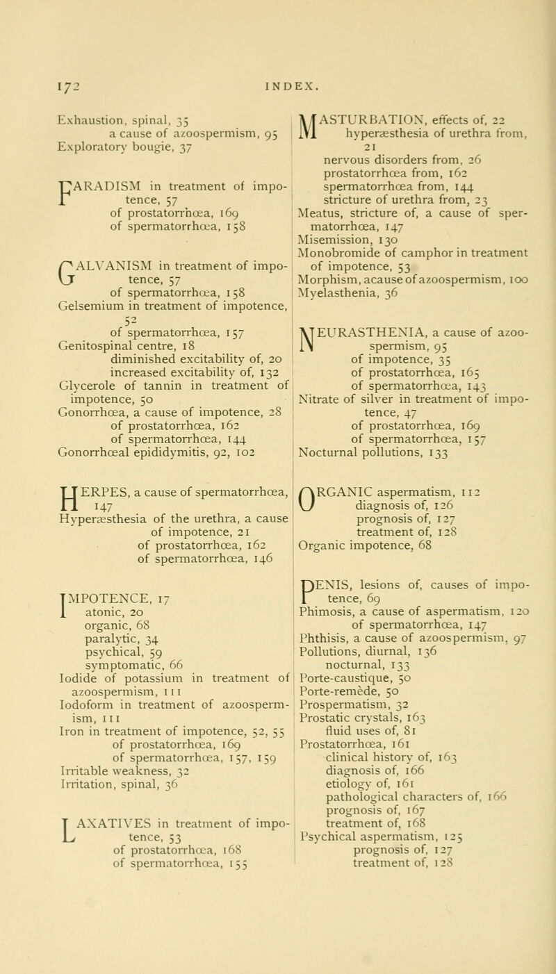 17- Exhaustion, spinal, 35 a cause of azoospermism, 95 Exploratory bougie, 37 'ARADISM in treatment of impo- tence, 57 of prostatorrhcea, 169 of spermatorrhoea, 158 GALVANISM in treatment of impo- tence, 57 of spermatorrhea, 1 58 Gelsemium in treatment of impotence, of spermatorrhoea, 1 57 Genitospinal centre, 18 diminished excitability of, 20 increased excitability of, 132 Glycerole of tannin in treatment of impotence, 50 Gonorrhoea, a cause of impotence, 28 of prostatorrhcea, 162 of spermatorrhoea, 144 Gonorrhoeal epididymitis, 92, 102 MASTURBATION, effects of, 22 hyperaesthesia of urethra from, 21 nervous disorders from, 26 prostatorrhcea from, 162 spermatorrhoea from, 144 stricture of urethra from, 23 Meatus, stricture of, a cause of sper- matorrhoea, 147 Misemission, 130 Monobromide of camphor in treatment of impotence, 53 Morphism, acause of azoospermism, 100 Myelasthenia, 36 NEURASTHENIA, a cause of azoo- spermism, 95 of impotence, 35 of prostatorrhcea, 165 of spermatorrhoea, 143 Nitrate of silver in treatment of impo- tence, 47 of prostatorrhcea, 169 of spermatorrhoea, 157 Nocturnal pollutions, 133 HERPES, a cause of spermatorrhoea, 147 Hyperaesthesia of the urethra, a cause of impotence, 21 of prostatorrhcea, 162 of spermatorrhoea, 146 IMPOTENCE, 17 1 atonic, 20 organic, 68 paralytic, 34 psychical, 59 symptomatic, 66 Iodide of potassium in treatment of azoospermism, 111 Iodoform in treatment of azoosperm- ism, 111 Iron in treatment of impotence, 52, 55 of prostatorrhcea, 169 of spermatorrhoea, 157, 159 Irritable weakness, 32 Irritation, spinal, 36 L AXATIYES in treatment of impo- tence, 53 of prostatorrhcea, 168 of spermatorrhoea, 155 ORGANIC aspermatism, 112 diagnosis of, 126 prognosis of, 127 treatment of, 128 Organic impotence, 68 PENIS, lesions of, causes of impo- tence, 69 Phimosis, a cause of aspermatism, 120 of spermatorrhoea, 147 Phthisis, a cause of azoospermism. 9- Pollutions, diurnal, 136 nocturnal, 133 Porte-caustique, 50 Porte-remede, 50 Prospermatism, 32 Prostatic crystals, 163 fluid uses of, 81 Prostatorrhcea, 161 clinical history of, [63 diagnosis of, 166 etiology of, 161 pathological characters of, 166 prognosis of, 167 treatment of, 168 Psychical aspermatism, 125 prognosis of, 127 treatment of, 128