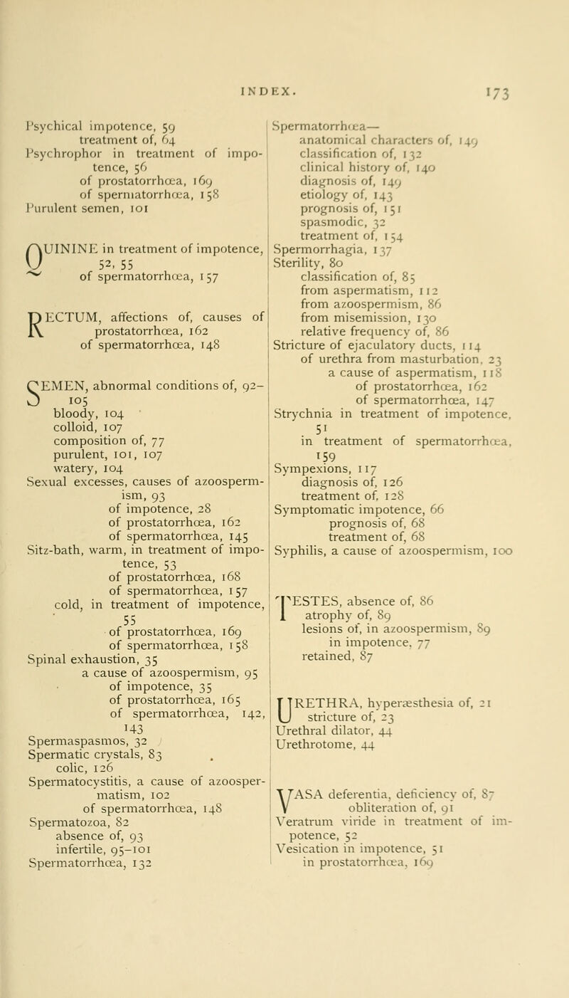 Psychical impotence, 59 treatment of, 64 Psychrophor in treatment of impo- tence, 56 of prostatorrhoea, [69 of spermatorrhoea, 158 Purulent semen, 101 0 R UININK in treatment of impotence, 52, 55 of spermatorrhoea, 157 ECTUM, affections of, causes of prostatorrhoea, 162 of spermatorrhoea, 148 SEMEN, abnormal conditions of, 92- 105 bloody, 104 colloid, 107 composition of, 77 purulent, 101, 107 watery, 104 Sexual excesses, causes of azoosperm- ism, 93 of impotence, 28 of prostatorrhoea, 162 of spermatorrhoea, 145 Sitz-bath, warm, in treatment of impo- tence, 53 of prostatorrhoea, 168 of spermatorrhoea, 157 cold, in treatment of impotence, 55 of prostatorrhoea, 169 of spermatorrhoea, 158 Spinal exhaustion, 35 a cause of azoospermism, 95 of impotence, 35 of prostatorrhoea, 165 of spermatorrhoea, 142, U3 Spermaspasmos, 32 Spermatic crystals, 83 colic, 126 Spermatocystitis, a cause of azoosper- matism, 102 of spermatorrhoea, 148 Spermatozoa, 82 absence of, 93 infertile, 95-101 Spermatorrhoea, 132 Spermatorrhoea— anatomical characters of, 149 classification of, 132 clinical history of, 140 diagnosis of, 14', etiology of, 143 prognosis of, 151 spasmodic, 32 treatment of, 154 Spermorrhagia, 137 Sterility, 80 classification of, 85 from aspermatism, 112 from azoospermism, 86 from misemission, 130 relative frequency of, 86 Stricture of ejaculatory ducts, 114 of urethra from masturbation, 23 a cause of aspermatism, 118 of prostatorrhoea, 162 of spermatorrhoea, 147 Strychnia in treatment of impotence, 5i in treatment of spermatorrhea, 159 Sympexions, 117 diagnosis of, 126 treatment of, 128 Symptomatic impotence, 66 prognosis of, 68 treatment of, 68 Syphilis, a cause of azoospermism, 100 'PESTES, absence of, 86 1 atrophy of, 89 lesions of, in azoospermism, 89 in impotence, jj retained, 87 URETHRA, hyperaesthesia of, 21 stricture of, 23 Urethral dilator, 44 Urethrotome, 44 VASA deferentia, deficiency of, 87 obliteration of, 91 Veratrum viride in treatment of im- potence, 52 Vesication in impotence, 51 in prostatorrhiva. 169