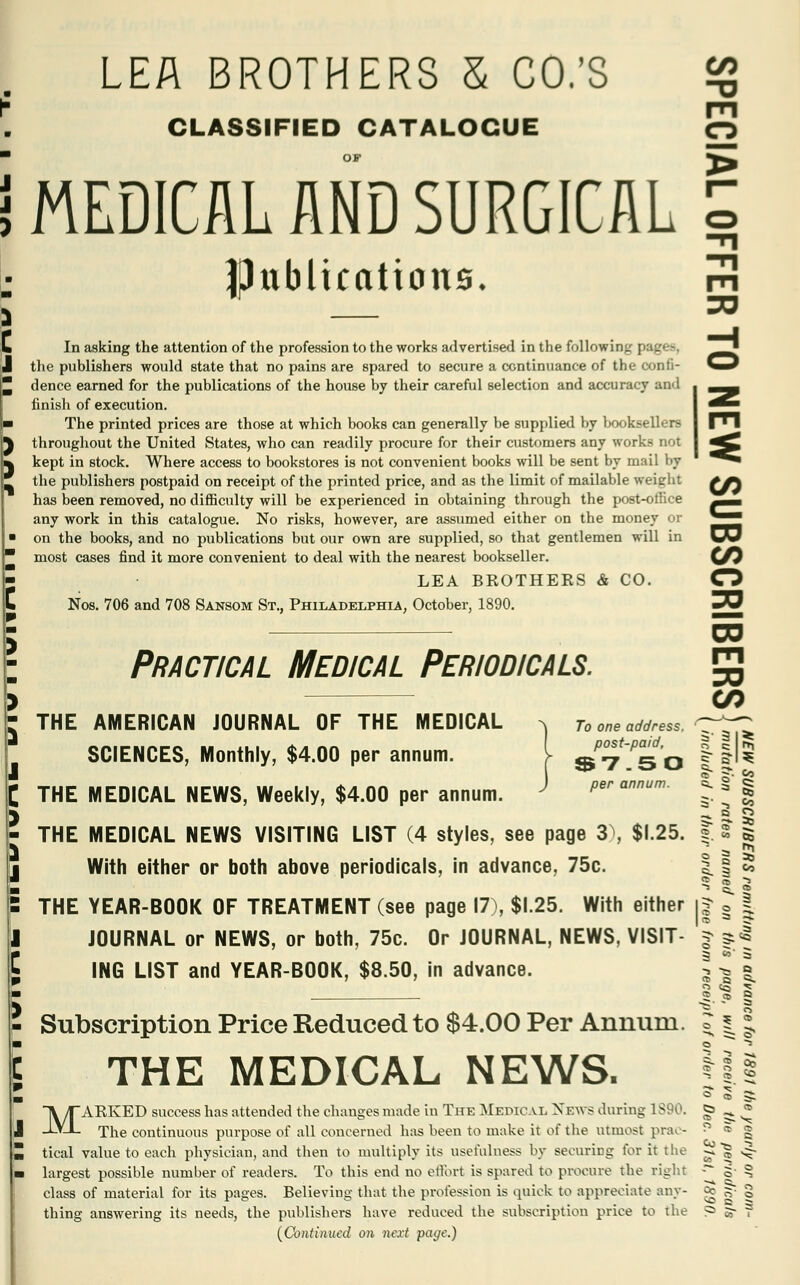 CLASSIFIED CATALOGUE MEDICAL AND SURGICAL fhtblicatious. > 30 In asking the attention of the profession to the works advertised in the following the publishers would state that no pains are spared to secure a continuance of the confi- dence earned for the publications of the house by their careful selection and accuracy and finish of execution. The printed prices are those at which books can generally be supplied by booksellers throughout the United States, who can readily procure for their customers any works not kept in stock. Where access to bookstores is not convenient books will be sent by mail by the publishers postpaid on receipt of the printed price, and as the limit of mailable weight ?/} has been removed, no difficulty will be experienced in obtaining through the post-office ^^ any work in this catalogue. No risks, however, are assumed either on the money or ^JJ on the books, and no publications but our own are supplied, so that gentlemen will in \/J most cases find it more convenient to deal with the nearest bookseller. (/J LEA BKOTHERS & CO. O 3= Nos. 706 and 708 Sansom St., Philadelphia, October, 1890. CO Practical Medical Periodicals. > CO : THE AMERICAN JOURNAL OF THE MEDICAL ^ n one address. ^r^J SCIENCES, Monthly, $4.00 per annum. I 9P^'^0 ||l? THE MEDICAL NEWS, Weekly, $4.00 per annum. per annum. 8. § | -*• I 2 THE MEDICAL NEWS VISITING LIST (4 styles, see page 3), $1.25. s. 2 5 With either or both above periodicals, in advance, 75c. 1 § « ? 3 2 THE YEAR-BOOK OF TREATMENT (see page 17), $1.25. With either i| § | JOURNAL or NEWS, or both, 75c. Or JOURNAL, NEWS, VISIT- | jl ING LIST and YEAR-BOOK, $8.50, in advance. 5 Subscription Price Reduced to $4.00 Per Annum. ? | • THE MEDICAL NEWS. 3 ~5 -* 5- 2 * ° <r> ;£ MAKKED success has attended the changes made in The Medical News during 1890. gj ^ * The continuous purpose of all concerned has been to make it of the utmost prac- ;' « g tical value to each physician, and then to multiply its usefulness by securing for it the js| ^~ largest possible number of readers. To this end no effort is spared to procure the right -*~ 5- ^ class of material for its pages. Believing that the profession is quick to appreciate any- a? ^ g thing answering its needs, the publishers have reduced the subscription price to the ? 5- ? (Continued on next page.)