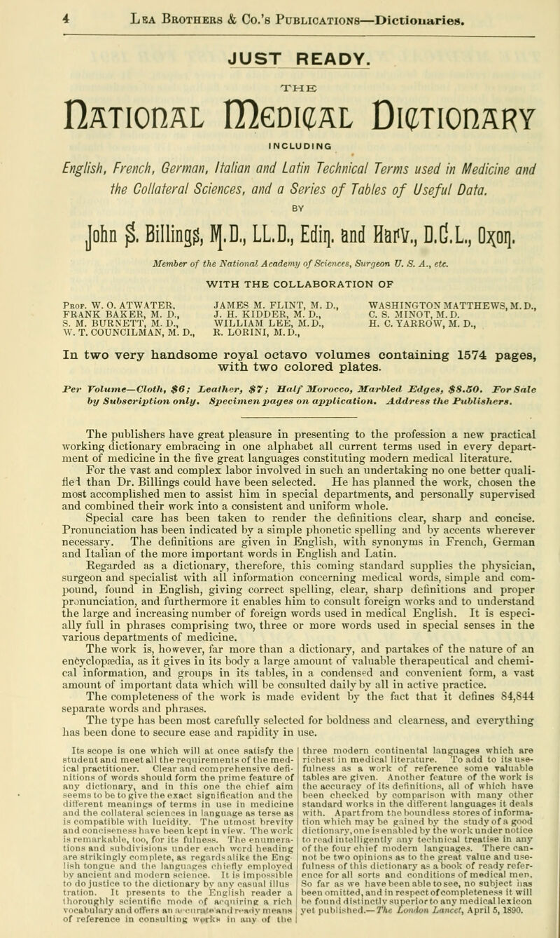 JUST READY. THE n^TionaL IDgdkjal Dl^TIOnSRY INCLUDING English, French, German, Italian and Latin Technical Terms used in Medicine and the Collateral Sciences, and a Series of Tables of Useful Data. BY John % Billing?, B[.D,, LLD,, Ediq. and Hmv., D.G.L., Opq. Member of the National Academy of Sciences, Surgeon U. S. A., etc. WITH THE COLLABORATION OF Prof. W. O. AT WATER. FRANK BAKER, M. D., S. M. BURNETT, M. D., W. T. COUNCILMAN, M. D., JAMES M. FLINT, M. D., J. H. KIDDER, M. D., WILLIAM LEE, M.D., R. LORINI, M.D., WASHINGTON MATTHEWS, M. D., C. S. MINOT, M.D. H. C. YARROW, M. D., In two very handsome royal octavo volumes containing 1574 pages, with two colored plates. Per Volume—Cloth, $6; Leather, $7; Half Morocco, Marbled Edges, $8.50. For Sale by Subscription only. Specimen pages on application. Address the PublisJiers. The publishers have great pleasure in presenting to the profession a new practical working dictionary embracing in one alphabet all current terms used in every depart- ment of medicine in the five great languages constituting modern medical literature. For the vast and complex labor involved in such an undertaking no one better quali- fiei than Dr. Billings could have been selected. He has planned the work, chosen the most accomplished men to assist him in special departments, and personally supervised and combined their work into a consistent and uniform whole. Special care has been taken to render the definitions clear, sharp and concise. Pronunciation has been indicated by a simple phonetic spelling and by accents wherever necessary. The definitions are given in English, with synonyms in French, German and Italian of the more important words in English and Latin. Regarded as a dictionary, therefore, this coming standard supplies the physician, surgeon and specialist with all information concerning medical words, simple and com- pound, found in English, giving correct spelling, clear, sharp definitions and proper pronunciation, and furthermore it enables him to consult foreign works and to understand the large and increasing number of foreign words used in medical English. It is especi- ally full in phrases comprising tAvo, three or more words used in special senses in the various departments of medicine. The work is, however, far more than a dictionary, and partakes of the nature of an encyclopaedia, as it gives in its body a large amount of valuable therapeutical and chemi- cal information, and groups in its tables, in a condensed and convenient form, a vast amount of important data which will be consulted daily by all in active practice. The completeness of the work is made evident by the fact that it defines 84,844 separate words and phrases. The type has been most carefully selected for boldness and clearness, and everything has been done to secure ease and rapidity in use. Its scope is one which will at once satisfy the student and meet all the requirements of the med- ical practitioner. Clear and comprehensive defi- nitions of words should form the prime feature of any dictionary, and in this one the chief aim seems to be to give the exact signification and the different meanings of terms in use in medicine and the collateral sciences in language as terse as is compatible with lucidity. The Utmost brevity and conciseness have been kept in view. The work is remarkable, too, for its fulness. The enumera- tions and subdivisions under each word heading are strikingly complete, as regards alike the Eng- lish tongue and the languages chiefly employed by anoieni and modern science. It Is Impossible to do justice to the dictionary by any casual illus nation. It presents to the English reader a thoroughly scientific mode of acquiring a rich of reference in consulting works in any of the three modern continental languages which are richest in medical literature. To add to its use- fulness as a work of reference some valuable tables are given. Another feature of the work is the accuracy of its definitions, all of which have been checked by comparison with many other standard works in the different languages it deals with. Apart from the boundless stores of informa- tion which may be gained by the study of a good dictionary,one is enabled by the work under notice to read intelligently any technical treatise in any of the four chief modern languages. There can- not, be two opinions as to the great value and use- fulness of this dictionary as a book of ready refer- ence for all sorts and conditions of medical men. So far as we have been able to see, no subject lias been omitted, and in respect of completeness it will be fonnd distinctly superior to any medical lexicon