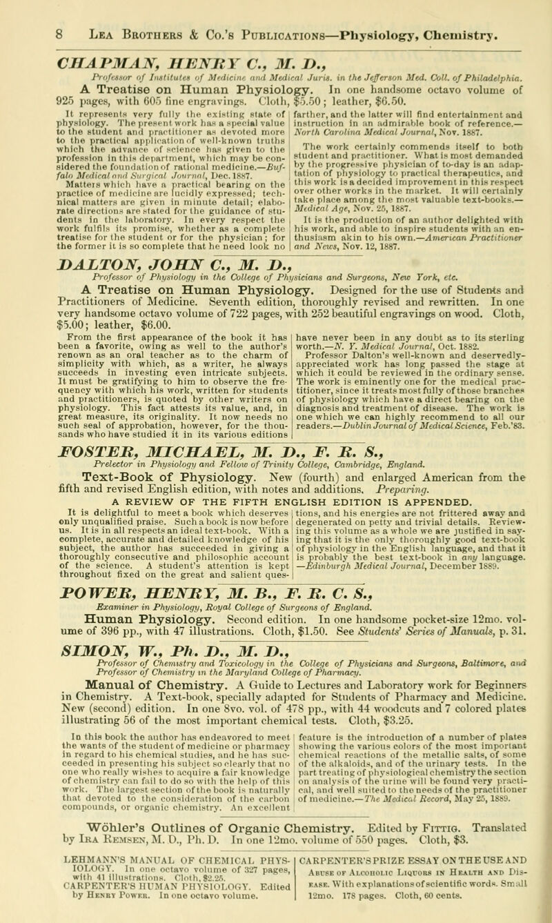 CHAPMAN, HENRY C, M. D., Prqfeuor of Inttitutei of Medieitu and Medical Juris, in the Jefferson Med. Coll. of Philadelphia. A Treatise on Human Physiology, in one handsome octavo volume of 925 pages, with 605 fine engravings. Cloth, $5.50; leather, $6.50. It represents very fully (he existing state of I farther, and the latter will find entertainment and physiology. The present \vnrk has a special value to the student ami practitioner as devoted more to the practical application of well-known truths which the advance I BCience 1ms given to the profession in this department, which may be con- sidered the foundation of rational medicine.—Buf- falo Medical and Surgical Journal, Dec.1887. Matters which have a practical bearing on the [ practice of medicine are lucidly expressed; tech- nical matters are given in minute detail; elabo- rate directions are stated for the guidance of stu- dents in the laboratory. In every respect the work fulfils its promise, whether as a complete ! treatise for the student or for the physician ; for the former it is so complete that he need look no | and News, Nov. 12,1887. instruction in an admirable book of reference.— North Carolina Medical Journal, Nov. 1887. The work certainly commends itself to both student and practitioner. What is most demanded by the progressive physician of to-day is an adap- tation of physiology u> practical therapeutics, and this work is a decided improvement in this respect over other works in the market. It will certainly take place among the most valuable text-books.— Medical Age, Nov. 25,1887. It is the production of an author delighted with his work, and able to inspire students with an en- thusiasm akin to his own.—American Practitioner JDALTON, JOHN C, M. H., Professor of Physiology in the College of Physicians and Surgeons, New York, etc A Treatise on Human Physiology. Designed for the use of Students and Practitioners of Medicine. Seventh edition, thoroughly revised and rewritten. In one very handsome octavo volume of 722 pages, with 252 beautiful engravings on wood. Cloth, $5.00; leather, $6.00. have never been in any doubt as to its sterling worth.—N. Y. Medical Journal, Oct. 1882. Professor Dalton's well-known and deservedly- appreciated work has long passed the stage at which it could be reviewed in the ordinary sense. The work is eminently one for the medical prac- titioner, since it treats most fully of those branches of physiology which have a direct bearing on the diagnosis and treatment of disease. The work is one which we can highly recommend to all our readers.—Dublin Journal of Medical Science, Feb.'83. From the first appearance of the book it has been a favorite, owing as well to the author's renown as an oral teacher as to the charm of simplicity with which, as a writer, he always succeeds in investing even intricate subjects. It must be gratifying to him to observe the fre- quency with which his work, written for students and practitioners, is quoted by other writers on physiology. This fact attests its value, and, in great measure, its originality. It now needs no such seal of approbation, however, for the thou- sands who have studied it in its various editions FOSTER, MICHAEL, M. T>., F. R. S., Prelector in Physiology and Fellow of Trinity College, Cambridge, England. Text-Book of Physiology. New (fourth) and enlarged American from the fifth and revised English edition, with notes and additions. Preparing. A REVIEW OF THE FIFTH ENGLISH EDITION IS APPENDED. It is delightful to meet a book which deserves 1 tions, and his energies are not frittered away and only unqualified praise. Such a book is now before | degenerated on petty and trivial details. Review- us. It is in all respects an ideal text-book. With a ] ing this volume as a whole we are justified in say- complete, accurate and detailed knowledge of his ! ing that it is the only thoroughly good text-book subject, the author has succeeded in giving a of physiology in the English language, and that it thoroughly consecutive and philosophic account of the science. A student's attention is kept throughout fixed on the great and salient ques- is probably the best text-book in any language. —Edinburgh Medical Journal, December 1889. POWER, HENRY, M. B., F. R. C. S., Examiner in Physiology, Royal College of Surgeons of England. Human Physiology. Second edition. In one handsome pocket-size 12mo. vol- ume of 396 pp., with 47 illustrations. Cloth, $1.50. See Students' Seizes of Manuals, p. 31. SIMON, W., Ph. D., 31. D., Professor of Chemistry and Toxicology in the College of Physicians and Surgeons, Baltimore, and Professor of Chemistry in the Maryland College of Pharmacy. Manual of Chemistry. A Guide to Lectures and Laboratory work for Beginners in Chemistry. A Text-book, specially adapted for Students of Pharmacy and Medicine. New (second) edition. In one 8vo. vol. of 478 pp., with 44 woodcuts and 7 colored plates illustrating 56 of the most important chemical tests. Cloth, $3.25. In this book the author has endeavored to meet' feature is the introduction of a number of plates the wants of the student of medicine or pharmacy | showing the various colors of the most important in regard to his chemical studies, and he has sue- j chemical reactions of the metallic salts, of some ceeded in presenting his subject so clearly that no of the alkaloids, and of the urinary tests. In the one who really wishes to acquire a fair knovi ledge part treating of physiological chemistry the section of chemistry ran fall to do so with the help <>f this on analysis of the urine will be found very practi- work. The largest section of the book is naturally cal, and' well suited to the needs of the practitioner that devoted to the consideration of the carbon j of medicine.—The Medical Record, May 25,1889. compounds, or organic chemistry. An excellent Wohler's Outlines of Organic Chemistry. Edited by Fittig. Translated by Ira Remsen, M. D., Ph. D. In one 12mo. volume of 550 pages. Cloth, $3. LEHMANN'S MANUAL OF CHEMICAL PHYS- IOLOGY. In one octavo volume of 327 pages, with 41 Illustrations. Cloth,$2.25. CARPENTER'S HUMAN PHYSIOLOGY. Edited by Henry Power. In one octavo volume. CARPENTER'S PRIZE ESSAY ON THE USE AND Abuse of Alcoholic Liquors in Health and Dis- ease. With explanationsof scientific words. Small 12mo. 178 pages. Cloth, 60 cents.