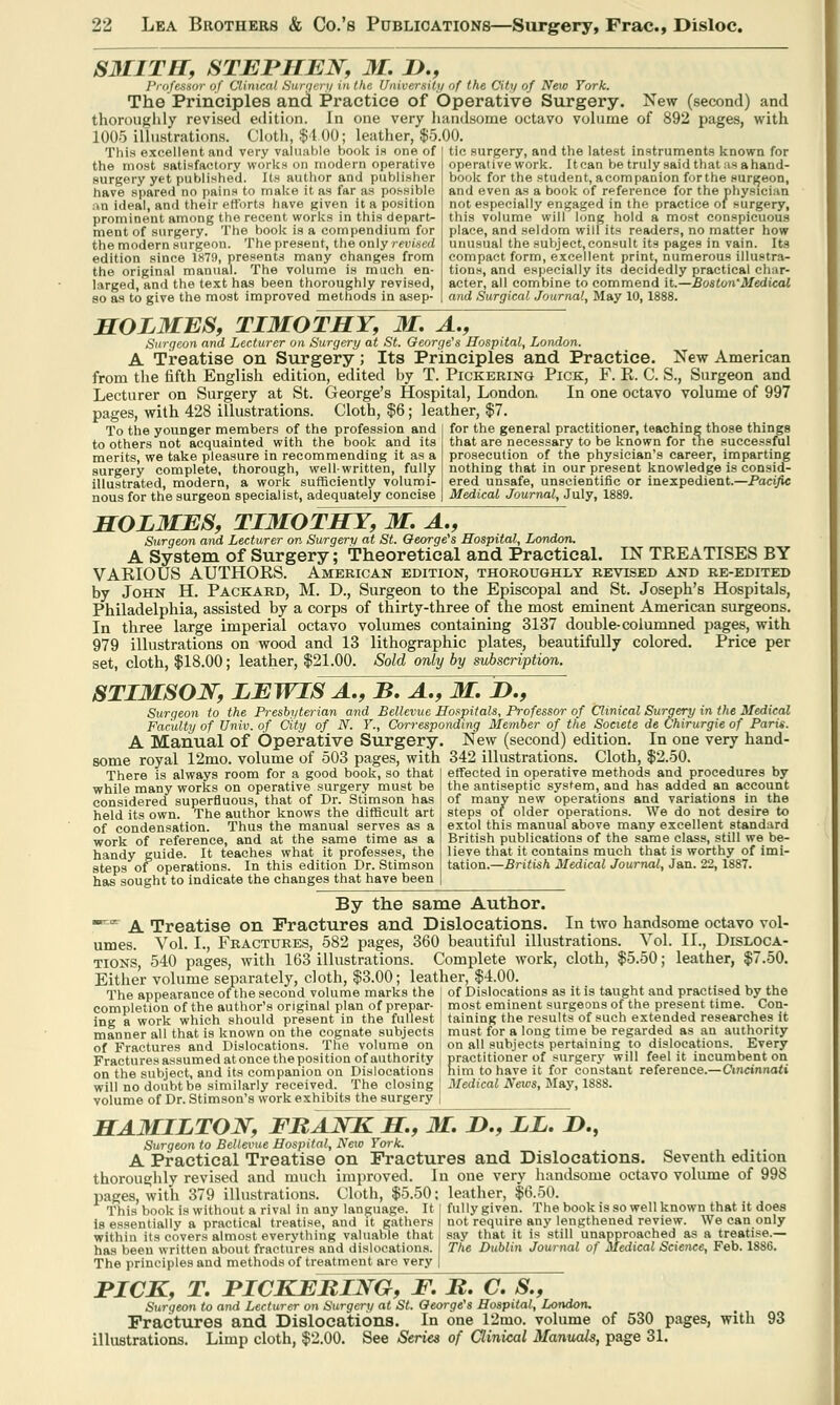 S3IITH, STEPHEN, M. P., Professor of Clinical 8ura< ry in the University of the City of Neic York. The Principles and Practice of Operative Surgery. New (second) and thoroughly revised edition. In one very handsome octavo volume of 892 pages, with 1005 illustrations. Cloth, $4 00; leather, $5.00. This excellent and very valuable book is one of the most satisfactory works on modern operative surgery yet published. Its author and publisher have spared no pains to make it as far as possible an ideal, and their efforts have given it a position prominent among the recent works in this depart- ment of surgery. The book is a compendium for the modern surgeon. The present, the only revised edition since 1X79, presents many changes from the original manual. The volume is much en- larged, and the text has been thoroughly revised, so as to give the most improved methods in asep- tic surgery, and the latest instruments known for operative work. Itcan be truly said that us a hand- book for the student, acompanion forthe surgeon, and even as a book of reference for the physician not especially engaged in the practice oi surgery, this volume will long hold a most conspicuous place, and seldom will its readers, no matter how unusual the subject, consult its pages in vain. Its compact form, excellent print, numerous illustra- tions, and especially its decidedly practical char- acter, all combine to commend it.—Boston'Medical and Surgical Journal, May 10, 1888. HOLMES, TIMOTHY, M. A., Surgeon and Lecturer on Surgery at St. George's Hospital, London. A Treatise on Surgery; Its Principles and Practice. New American from the fifth English edition, edited by T. Pickering Pick, F. E. C. S., Surgeon and Lecturer on Surgery at St. George's Hospital, London. In one octavo volume of 997 pages, with 428 illustrations. Cloth, $6; leather, $7 To the younger members of the profession and to others not acquainted with the book and its merits, we take pleasure in recommending it as a surgery complete, thorough, well-written, fully illustrated, modern, a work sufficiently volumi- nous for the surgeon specialist, adequately concise for the general practitioner, teaching those things that are necessary to be known for the successful prosecution of the physician's career, imparting nothing that in our present knowledge is consid- ered unsafe, unscientific or inexpedient.—Pacific Medical Journal, July, 1889. HOLMES, TIMOTHY, M. A., Surgeon and Lecturer on Surgery at St. George's Hospital, London. A System of Surgery; Theoretical and Practical. IN TKEATISES BY VAKIOUS AUTHORS. American edition, thoroughly revised and re-edited by John H. Packard, M. D., Surgeon to the Episcopal and St. Joseph's Hospitals, Philadelphia, assisted by a corps of thirty-three of the most eminent American surgeons. In three large imperial octavo volumes containing 3137 double-columned pages, with 979 illustrations on wood and 13 lithographic plates, beautifully colored. Price per set, cloth, $18.00; leather, $21.00. Sold only by subscription. STIMSON, LEWIS A., B. A., M. ID., Surgeon to the Presbyterian and Bellevue Hospitals, Professor of Clinical Surgery in the Medical Faculty of Univ. of City of N. Y., Corresponding Member of the Societe de Chirurgie of Paris. A Manual of Operative Surgery. New (second) edition. In one very hand- some royal 12mo. volume of 503 pages, with 342 illustrations. Cloth, $2.50, There is always room for a good book, so that while many works on operative surgery must be considered superfluous, that of Dr. Stimson has held its own. The author knows the difficult art of condensation. Thus the manual serves as a work of reference, and at the same time as a handy guide. It teaches what it professes, the steps of operations. In this edition Dr. Stimson has sought to indicate the changes that have been effected in operative methods and procedures by the antiseptic system, and has added an account of many new operations and variations in the steps of older operations. We do not desire to extol this manual above many excellent standard British publications of the same class, still we be- lieve that it contains much that is worthy of imi- tation.—British Medical Journal, Jan. 22, 1887. By the same Author. ^ A Treatise on Fractures and Dislocations. In two handsome octavo vol- umes. Vol. L, Fractures, 582 pages, 360 beautiful illustrations. Vol. II., Disloca- tions 540 pages, with 163 illustrations. Complete work, cloth, $5.50; leather, $7.50. Either volume separately, cloth, $3.00; leather, $4.00. The appearance of the second volume marks the j of Dislocations as it is taught and practised by the completion of the author's original plan of prepar- j most eminent surgeons of the present time. Con- ing a work which should present in the fullest taining the results of such extended researches it manner all that is known on the cognate subjects j must for a long time be regarded as an authority of Fractures and Dislocations. The volume on on all subjects pertaining to dislocations. Every Fractures assumed at once the position of authority j practitioner of surgery will feel it incumbent on on the subject, and its companion on Dislocations him to have it for constant reference.—Cincinnati will no doubt be similarly received. The closing J Medical News, May, 18S8. volume of Dr. Stimson's work exhibits the surgery | HAMILTON, FRANK H, M. 2>., LL. 2>., Surgeon to Bellevue Hospital, New York. A Practical Treatise on Fractures and Dislocations. Seventh edition thoroughly revised and much improved. In one very handsome octavo volume of 99S pages, with 379 illustrations. Cloth, $5.50; leather, $6.50. This book is without a rival in any language. It j fully given. The book is so well known that it does is essentially a practical treatise, and it gathers not require any lengthened review. We can only within its covers almost everything valuable that j say that it is still unapproached as a treatise.— has been written about fractures and dislocations. The Dublin Journal of Medical Science, Feb. 1886. The principles and methods of treatment are very | TICK, T. PICKERING, F. R. C. S., Surgeon to and Lecturer on Surgery at St. George's Hospital, London, Fractures and Dislocations. In one 12mo. volume of 530 pages, with 93 illustrations. Limp cloth, $2.00. See Series of Qinical Manuals, page 31.