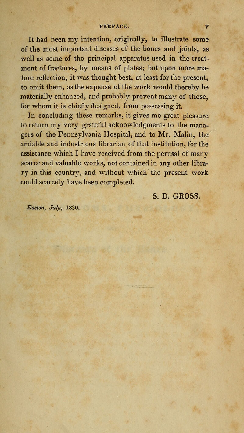 It had been my intention, originally, to illustrate some of the most important diseases of the bones and joints, as well as some of the principal apparatus used in the treat- ment of fractures, by means of plates; but upon more ma- ture reflection, it was thought best, at least for the present, to omit them, as the expense of the work would thereby be materially enhanced, and probably prevent many of those, for whom it is chiefly designed, from possessing it. In concluding these remarks, it gives me great pleasure to return my very grateful acknowledgments to the mana- gers of the Pennsylvania Hospital, and to Mr. Malin, the amiable and industrious librarian of that institution, for the assistance which I have received from the perusal of many scarce and valuable works, not contained in any other libra- ry in this country, and without which the present work could scarcely have been completed. S. D. GROSS. Easton, July, 1830.