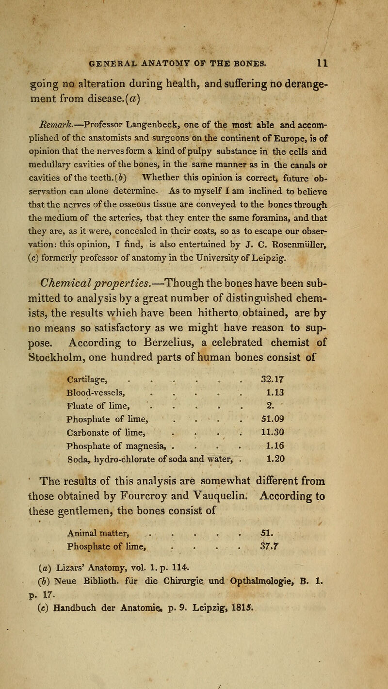 going no alteration during health, and suffering no derange- ment from disease.(a) Remark.—Professor Langenbecb, one of the most able and accom- plished of the anatomists and surg-eons on the continent of Europe, is of opinion that the nerves form a kind of pulpy substance in the cells and medullary cavities of the bones, in the same manner as in the canals or cavities of the teeth. (5) Whether this opinion is correct, future ob- servation can alone determine. As to myself I am inclined to believe that the nerves of the osseous tissue are conveyed to the bones through the medium of the arteries, that they enter the same foramina, and that they are, as it were, concealed in their coats, so as to escape our obser- vation: this opinion, I find, is also entertained by J. C. Rosenmliller, (c) formerly professor of anatomy in the University of Leipzig. Chemical properties.—Though the bones have been sub- mitted to analysis by a great number of distinguished chem- ists, the results which have been hitherto obtained, are by no means so satisfactory as we might have reason to sup- pose. According to Berzelius, a celebrated chemist of Stockholm, one hundred parts of human bones consist of Cartilage, .... 32. ir Blood-vessels, . . . . 1.13 Fluate of lime, 2. Phosphate of lime, . . . 51.09 Carbonate of lime, . . . 11.30 Phosphate of magnesia, . 1.16 Soda, hydro-chlorate of soda and wa ter, . 1.20 ■ The results of this analysis are somewhat different from those obtained by Fourcroy and Vauquelin. According to these gentlemen, the bones consist of Animal matter, . . . . . 51. Phosphate of lime, . . . . 37.7 (ffl) Lizars' Anatomy, vol. 1. p. 114. (6) Neue Biblioth. fur die Chirurgie and Opthalmologie, B. 1. p. 17. (c) Handbuch der Anatomie, p. 9. Leipzig, 1815.