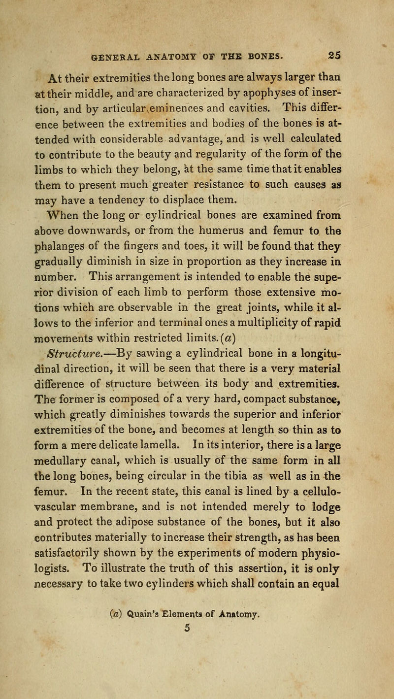 At their extremities the long bones are always larger than at their middle, and are characterized by apophyses of inser- tion, and by articular^eminences and cavities. This differ- ence between the extremities and bodies of the bones is at- tended with considerable advantage, and is well calculated to contribute to the beauty and regularity of the form of the limbs to which they belong, at the same time that it enables them to present much greater resistance to such causes as may have a tendency to displace them. When the long or cylindrical bones are examined from above downwards, or from the humerus and femur to the phalanges of the fingers and toes, it will be found that they gradually diminish in size in proportion as they increase in number. This arrangement is intended to enable the supe- rior division of each limb to perform those extensive mo- tions which are observable in the great joints, while it al- lows to the inferior and terminal ones a multiplicity of rapid movements within restricted limits, (a) Structure.—By sawing a cylindrical bone in a longitu- dinal direction, it will be seen that there is a very material difference of structure between its body and extremities. The former is composed of a very hard, compact substance, which greatly diminishes towards the superior and inferior extremities of the bone, and becomes at length so thin as to form a mere delicate lamella. In its interior, there is a large medullary canal, which is usually of the same form in all the long bones, being circular in the tibia as well as in t;he femur. In the recent state, this canal is lined by a cellulo- vascular membrane, and is not intended merely to lodge and protect the adipose substance of the bones, but it also contributes materially to increase their strength, as has been satisfactorily shown by the experiments of modern physio- logists. To illustrate the truth of this assertion, it is only siecessary to take two cylinders which shall contain an equal («) Quain's Elements of Anatomy. 5