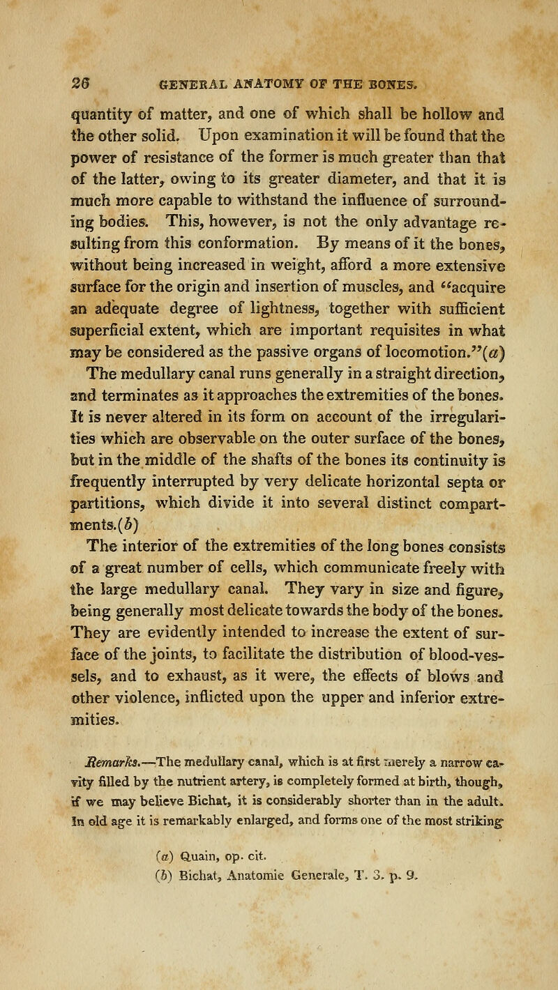 quantity of matter, and one of which shall be hollow and the other solid. Upon examination it will be found that the power of resistance of the former is much greater than that of the latter, owing to its greater diameter, and that it is much more capable to withstand the influence of surround- ing bodies. This, however, is not the only advantage re- sulting from this conformation. By means of it the bones, without being increased in weight, afford a more extensive surface for the origin and insertion of muscles, and '^acquire an adequate degree of lightness, together with sufficient superficial extent, which are important requisites in what may be considered as the passive organs of locomotion.(«) The medullary canal runs generally in a straight direction, and terminates as it approaches the extremities of the bones. It is never altered in its form on account of the irregulari- ties which are observable on the outer surface of the bones, but in the middle of the shafts of the bones its continuity is frequently interrupted by very delicate horizontal septa or partitions, which divide it into several distinct compart- ments. (5) The interior of the extremities of the long bones consists of a great number of cells, which communicate freely with the large medullary canal. They vary in size and figure, being generally most delicate towards the body of the bones. They are evidently intended to increase the extent of sur- face of the joints, to facilitate the distribution of blood-ves- sels, and to exhaust, as it were, the effects of blows and other violence, inflicted upon the upper and inferior extre- mities. Hemarks.—The medullary canal, which is at first nierely a narrow ca^. Tity filled by the nutrient artery, is completely formed at birth, though, if we may believe Bichat, it is considerably shorter than in the adult. In old age it is remarkably enlarged, and forms one of the most striking^ (a) Quain, op- cit.