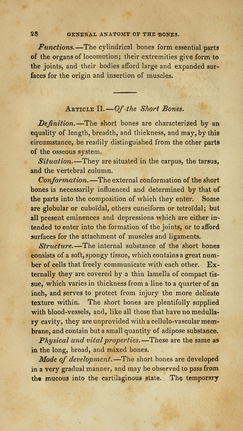 Functions. —The cylindrical bones form essential parts of the organs of locomotion; their extremities give form to the joints, and their bodies afford large and expanded sur- faces for the origin and insertion of muscles. Article 11.—Of the Short Bones. Dejimtion.—The short bones are characterized by an equality of length, breadth, and thickness, and may, by this circumstance, be readily distinguished from the other parts of the osseous system. Situation.—They are situated in the carpus, the tarsus, and the vertebral column. Conformation.—The external conformation of the short bones is necessarily influenced and determined by that of the parts into the composition of which they enter. Some are globular or cuboidal, others cuneiform or tetroidal; but all present eminences and depressions which are either in- tended to enter into the formation of the joints, or to afford surfaces for the attachment of muscles and ligaments. Structure.—The internal substance of the short bones consists of a soft, spongy tissue, which contains a great num- ber of cells that freely communicate with each other. Ex- ternally they are covered by a thin lamella of compact tis- sue, which varies in thickness from a line to a quarter of an inch, and serves to protect from injury the more delicate texture within. The short bones are plentifully supplied with blood-vessels, and, like all those that have no medulla- ry cavity, they are unprovided with a cellulo-vascular mem- brane, and contain but a small quantity of adipose substance. Physical and vital properties.—These are the same as in the long, broad, and mixed bones. Mode of development.—The short bones are developed in a very gradual manner, and may be observed to pass from the mucous into the cartilaginous state. The temporary