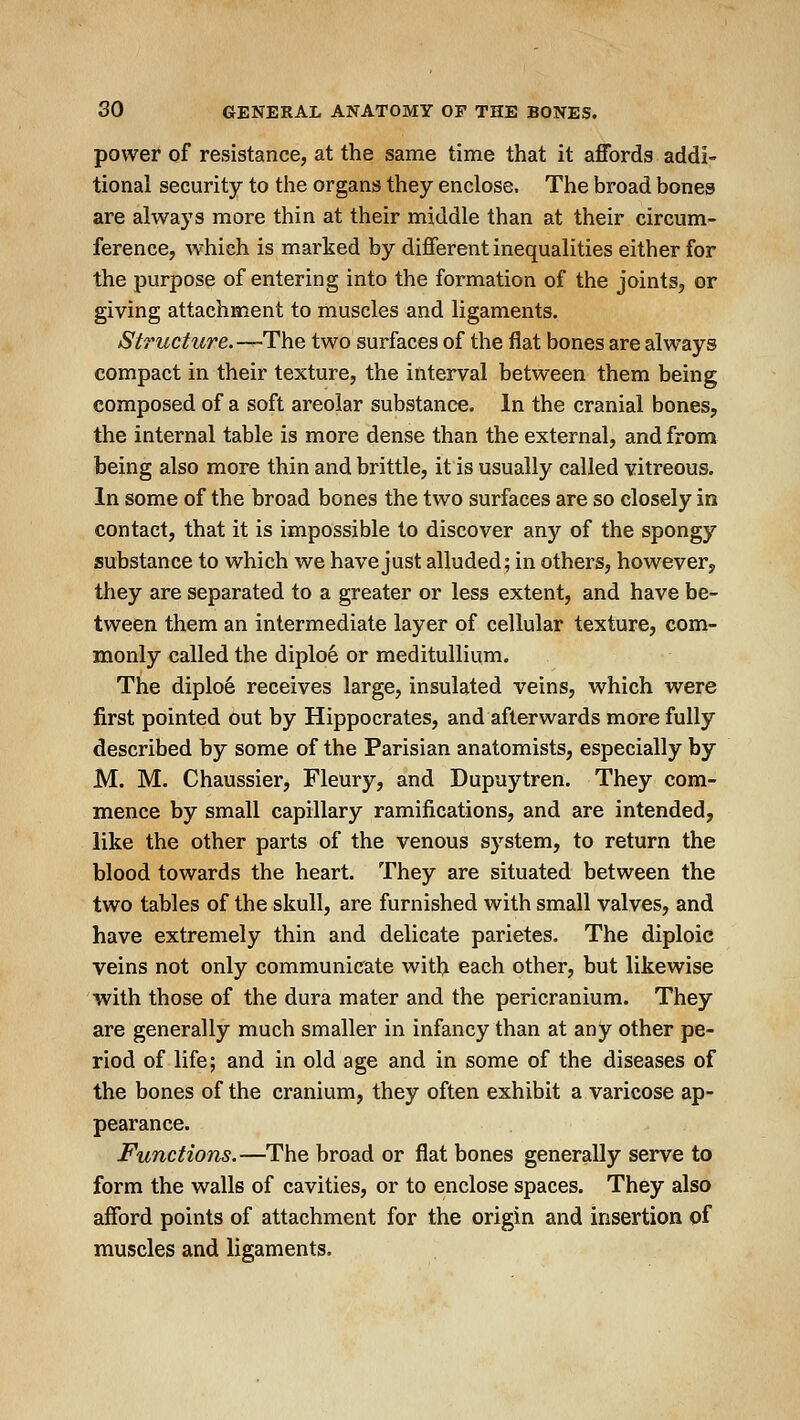 power of resistance, at the same time that it affords addi- tional security to the organs they enclose. The broad bones are always more thin at their middle than at their circum- ference, which is marked by different inequalities either for the purpose of entering into the formation of the joints, or giving attachment to muscles and ligaments. Structure.—The two surfaces of the flat bones are always compact in their texture, the interval between them being composed of a soft areolar substance. In the cranial bones, the internal table is more dense than the external, and from being also more thin and brittle, it is usually called vitreous. In some of the broad bones the two surfaces are so closely in contact, that it is impossible to discover any of the spongy substance to which we have just alluded; in others, however, they are separated to a greater or less extent, and have be- tween them an intermediate layer of cellular texture, com- monly called the diploe or meditullium. The diploe receives large, insulated veins, which were first pointed out by Hippocrates, and afterwards more fully described by some of the Parisian anatomists, especially by M. M. Chaussier, Fleury, and Dupuytren. They com- mence by small capillary ramifications, and are intended, like the other parts of the venous system, to return the blood towards the heart. They are situated between the two tables of the skull, are furnished with small valves, and have extremely thin and delicate parietes. The diploic veins not only communicate with each other, but likewise with those of the dura mater and the pericranium. They are generally much smaller in infancy than at any other pe- riod of life; and in old age and in some of the diseases of the bones of the cranium, they often exhibit a varicose ap- pearance. Functions.—The broad or flat bones generally serve to form the walls of cavities, or to enclose spaces. They also afford points of attachment for the origin and insertion of muscles and ligaments.