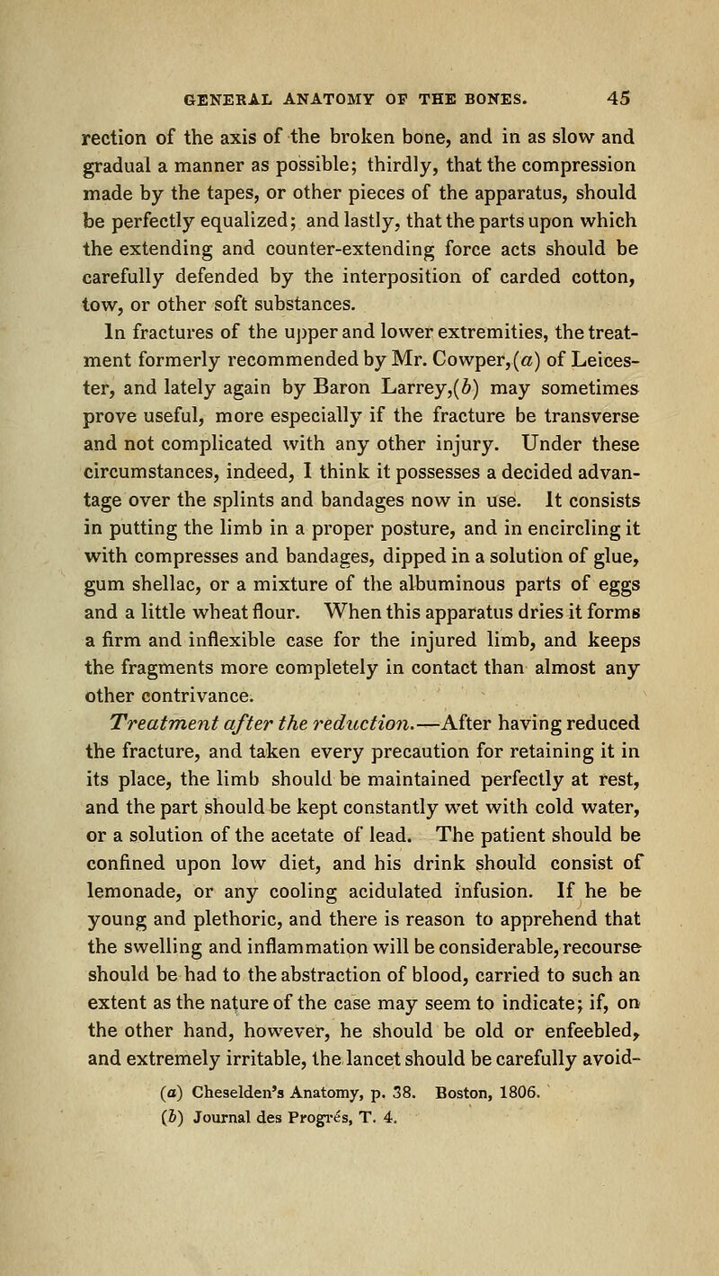 rection of the axis of the broken bone, and in as slow and gradual a manner as possible; thirdly, that the compression made by the tapes, or other pieces of the apparatus, should be perfectly equalized; and lastly, that the parts upon which the extending and counter-extending force acts should be carefully defended by the interposition of carded cotton, tow, or other soft substances. In fractures of the upper and lower extremities, the treat- ment formerly recommended by Mr. Cowper,(a) of Leices- ter, and lately again by Baron Larrey,(6) may sometimes prove useful, more especially if the fracture be transverse and not complicated with any other injury. Under these circumstances, indeed, I think it possesses a decided advan- tage over the splints and bandages now in use. It consists in putting the limb in a proper posture, and in encircling it with compresses and bandages, dipped in a solution of glue, gum shellac, or a mixture of the albuminous parts of eggs and a little wheat flour. When this apparatus dries it forms a firm and inflexible case for the injured limb, and keeps the fragments more completely in contact than almost any other contrivance. Treatment after the reduction.—After having reduced the fracture, and taken every precaution for retaining it in its place, the limb should be maintained perfectly at rest, and the part should be kept constantly wet with cold water, or a solution of the acetate of lead. The patient should be confined upon low diet, and his drink should consist of lemonade, or any cooling acidulated infusion. If he be young and plethoric, and there is reason to apprehend that the swelling and inflammation will be considerable, recourse should be had to the abstraction of blood, carried to such an extent as the nature of the case may seem to indicate; if, on the other hand, however, he should be old or enfeebled, and extremely irritable, the lancet should be carefully avoid- (a) Cheselden's Anatomy, p. 38. Boston, 1806. (&) Journal des Progi-es, T. 4.