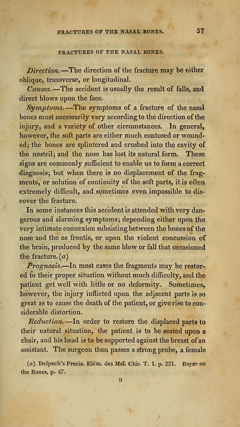 FRACTURES OF THE NASAL BONES. Direction.—The direction of the fracture may be either oblique, transverse, or longitudinal. Causes.—The accident is usually the result of falls, and direct blows upon the face. Symptoms.—The symptoms of a fracture of the nasal bones must necessarily vary according to the direction of the injury, and a variety of other circumstances. In general, however, the soft parts are either much contused or wound- ed; the bones are splintered and cruslied into the cavity of the nostril; and the nose has lost its natural form. These signs are commonly sufficient to enable us to form a correct diagnosis; but when there is no displacement of the frag- ments, or solution of continuity of the soft parts, it is often extremely difficult, and sometimes even impossible to dis- cover the fracture. In some instances this accident is attended with very dan- gerous and alarming symptoms; depending either upon the very intimate connexion subsisting between the bones of the nose and the os frontis, or upon the violent concussion of the brain, produced by the same blow or fall that occasioned the fracture. («) Prognosis.—In most cases the fragments may be restor- ed to their proper situation without much difficulty, and the patient get well with little or no deformity. Sometimes, however, the injury inflicted upon the adjacent parts is so great as to cause the death of the patient, or give rise to con- siderable distortion. Reduction.—In order to restore the displaced parts to their natural situation, the patient is to be seated upon a chair, and his head is to be supported against the breast of an assistant. The surgeon then passes a strong probe, a female (ffl) Delpech's Precis. Elem. des Mai. Chir. T. 1. p. 221. Boyer on the Bones, p. 47. 9