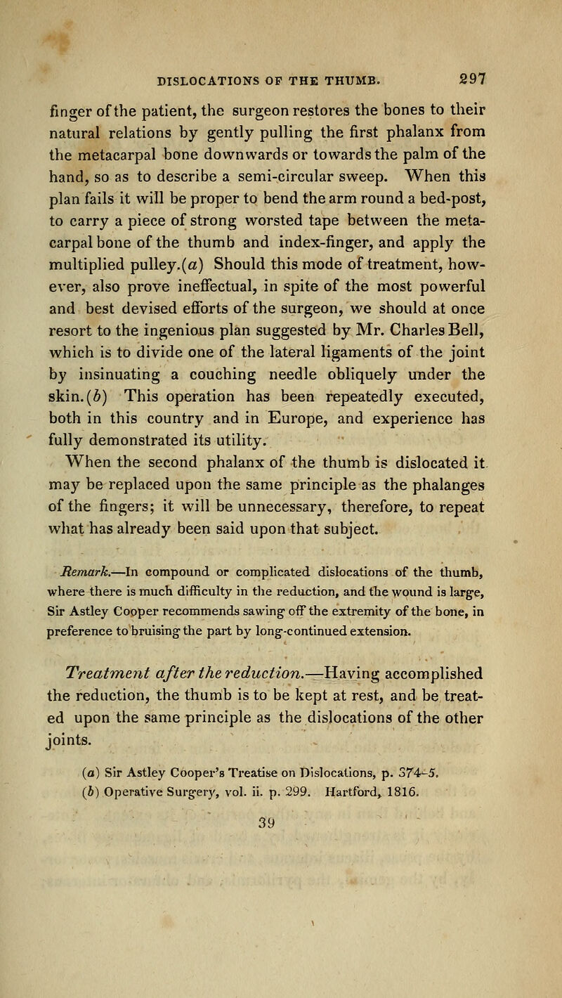 finger of the patient, the surgeon restores the bones to their natural relations by gently pulling the first phalanx from the metacarpal bone downwards or towards the palm of the hand, so as to describe a semi-circular sweep. When this plan fails it will be proper to bend the arm round a bed-post, to carry a piece of strong worsted tape between the meta- carpal bone of the thumb and index-finger, and apply the multiplied pulley.(«) Should this mode of treatment, how- ever, also prove ineffectual, in spite of the most powerful and best devised efibrts of the surgeon, we should at once resort to the ingenious plan suggested by Mr. Charles Bell, which is to divide one of the lateral ligaments of the joint by insinuating a couching needle obliquely under the skin. (6) This operation has been repeatedly executed, both in this country and in Europe, and experience has fully demonstrated its utility. When the second phalanx of the thumb is dislocated it may be replaced upon the same principle as the phalanges of the fingers; it will be unnecessary, therefore, to repeat what has already been said upontthat subject. Remark.—In compound or complicated dislocations of the thumb, where there is much difficulty in tlie redaction, and the wound is large, Sir Astley Cooper recommends sawing off the extremity of the bone, in preference to bruising the part by long-continued extension. Treatment after the reduction.—Hv^mg accomplished the reduction, the thumb is to be kept at rest, and be treat- ed upon the same principle as the dislocations of the other joints. (a) Sir Astley Cooper's Treatise on Dislocations, p. o7'4'-5. (i) Operative Surgery, vol. ii. p. 299. Hartford, 1816. 39