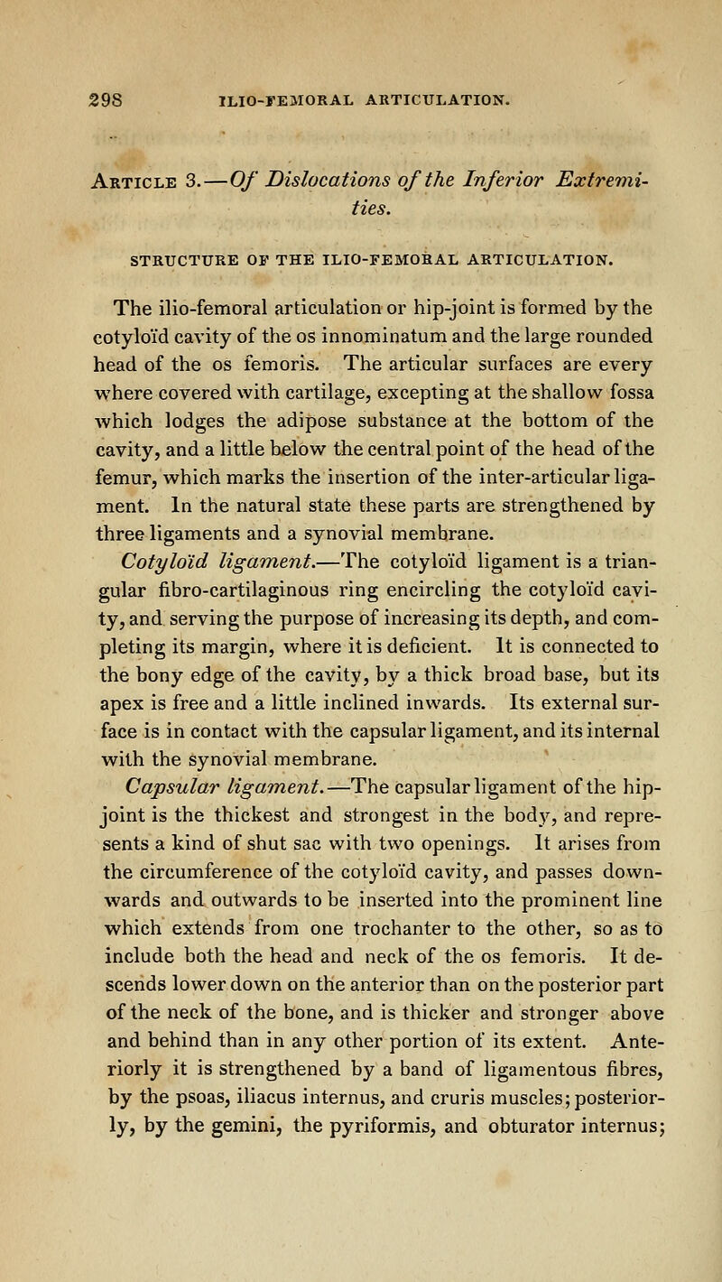 Article 3.—Of Dislocations of the Inferior Extremi- ties. STRUCTURE OF THE ILIO-FEMORAL ARTICULATION. The ilio-femoral articulation or hip-joint is formed by the cotyloid cavity of the os innominatum and the large rounded head of the os femoris. The articular surfaces are every where covered with cartilage, excepting at the shallow fossa which lodges the adipose substance at the bottom of the cavity, and a little below the central point of the head of the femur, which marks the insertion of the inter-articular liga- ment. In the natural state these parts are strengthened by three ligaments and a synovial membrane. Cotyloid ligament.—The cotyloid ligament is a trian- gular fibro-cartilaginous ring encircling the cotyloid cavi- ty, and serving the purpose of increasing its depth, and com- pleting its margin, where it is deficient. It is connected to the bony edge of the cavity, by a thick broad base, but its apex is free and a little inclined inwards. Its external sur- face is in contact with the capsular ligament, and its internal with the synovial membrane. Capsular ligament.—The Capsular ligament of the hip- joint is the thickest and strongest in the body, and repre- sents a kind of shut sac with two openings. It arises from the circumference of the cotyloid cavity, and passes down- wards and outwards to be inserted into the prominent line which extends from one trochanter to the other, so as to include both the head and neck of the os femoris. It de- scends lower down on the anterior than on the posterior part of the neck of the bone, and is thicker and stronger above and behind than in any other portion of its extent. Ante- riorly it is strengthened by a band of ligamentous fibres, by the psoas, iliacus internus, and cruris muscles;posterior- ly, by the gemini, the pyriformis, and obturator internus;