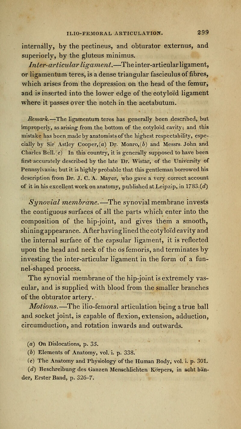 internally, by the pectineus, and obturator externus, and superiorly, by the gluteus minimus. Inier-articular ligament.—The inter-articular ligament, or ligamentum teres, is a dense triangular fasciculus of fibres, which arises from the depression on the head of the femur, and is inserted into the lower edge of the cotyloid ligament where it passes over the notch in the acetabutum. Remark.—The ligamentum teres has generally been described, but improperly, as arising from the bottom of the cotyloid cavity; and this mistake has been madeby anatomists of the highest respectabihty, espe- cially by Sir Astley Cooper,(a) Dr. Monro,(S) and Messrs. John and Charles Bell.f c) In this country, it is generally supposed to have been first accurately described by the late Dr. Wistar, of the University of Pennsylvania; but it is highly probable that this gentleman borrowed his description from Dr. J. C. A. Mayer, who gave a very correct account of it in his excellent work on anatomy, published at Leipzip, in 1783.(c?) Synovial membrane.—The synovial membrane invests the contiguous surfaces of all the parts which enter into the composition of the hip-joint, and gives them a smooth, shining appearance. Afterhaving lined the cotyloid cavity and the internal surface of the capsular ligament, it is reflected upon the head and neck of the os fern oris, and terminates by investing the inter-articular ligament in the form of a fun- nel-shaped process. The synovial membrane of the hip-joint is extremely vas- cular, and is supplied with blood from the smaller branches of the obturator artery. Motions.—The ilio-femoral articulation being a true ball and socket joint, is capable of flexion, extension, adduction, circumduction, and rotation inwards and outwards. (a) On Dislocations, p. 35. (6) Elements of Anatomy, vol. i. p. 338. (c) The Anatomy and Physiology of the Human Body, vol. i. p. 301. {d) Beschreibung des Ganzen Menschlichten Kdrpers, in acht ban- der, Erster Band, p. 326-7.