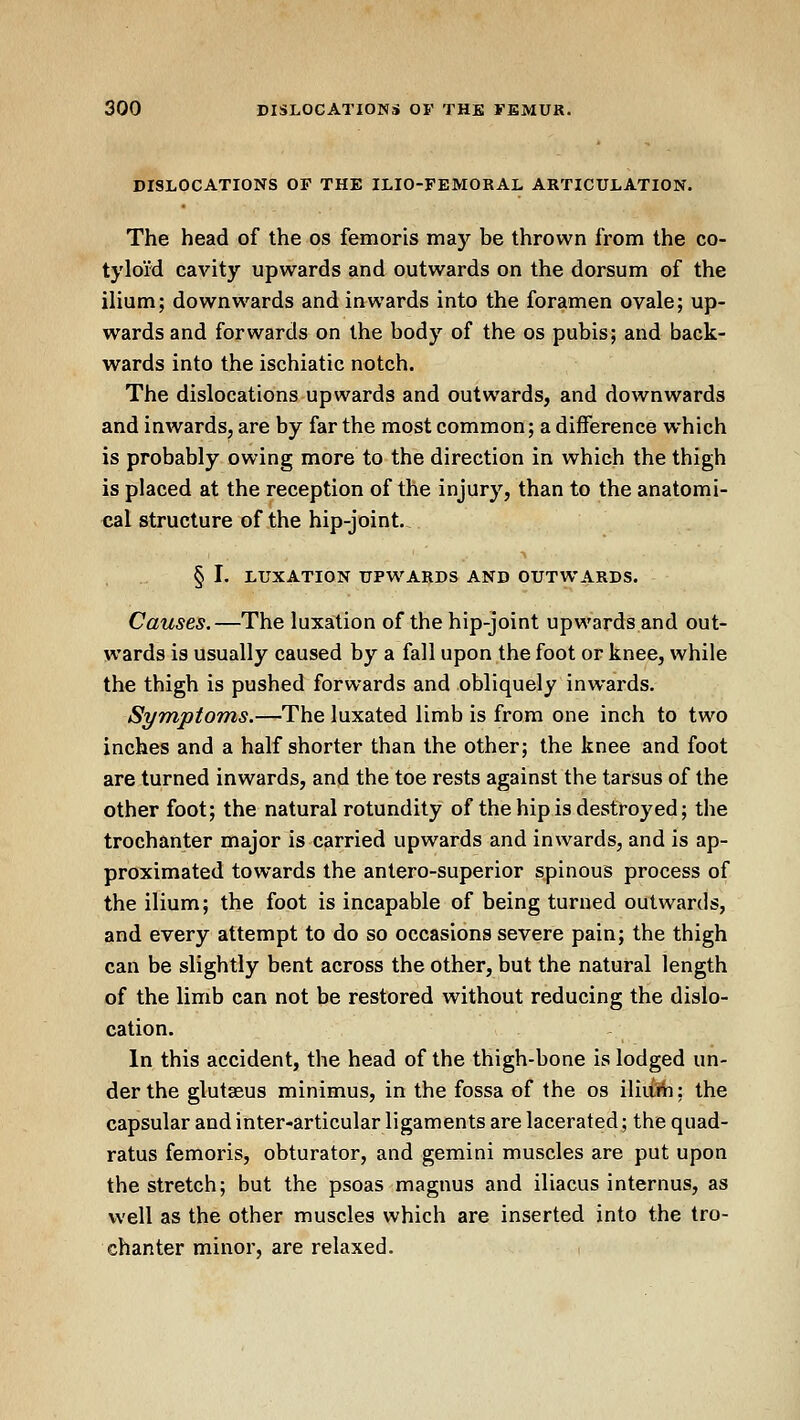 DISLOCATIONS OF THE ILIO-FEMORAL ARTICULATION. The head of the os femoris may be thrown from the co- tyloid cavity upwards and outwards on the dorsum of the ilium; downwards and inwards into the foramen ovale; up- wards and forwards on the body of the os pubis; and back- wards into the ischiatic notch. The dislocations upwards and outwards, and downwards and inwards, are by far the most common; a diiference which is probably owing more to the direction in which the thigh is placed at the reception of the injury, than to the anatomi- cal structure of the hip-joint. § I. LUXATION UPWARDS AND OUTWARDS. Causes.—The luxation of the hip-joint upwards and out- wards is usually caused by a fall upon the foot or knee, while the thigh is pushed forwards and obliquely inwards. Symptoms.—The luxated limb is from one inch to two inches and a half shorter than the other; the knee and foot are turned inwards, and the toe rests against the tarsus of the other foot; the natural rotundity of the hip is destroyed; the trochanter major is carried upwards and inwards, and is ap- proximated towards the antero-superior spinous process of the ilium; the foot is incapable of being turned outwards, and every attempt to do so occasions severe pain; the thigh can be slightly bent across the other, but the natural length of the limb can not be restored without reducing the dislo- cation. In this accident, the head of the thigh-bone is lodged un- der the glutaeus minimus, in the fossa of the os i\hM\: the capsular and inter-articular ligaments are lacerated; the quad- ratus femoris, obturator, and gemini muscles are put upon the stretch; but the psoas magnus and iliacus internus, as well as the other muscles which are inserted into the tro- chanter minor, are relaxed.