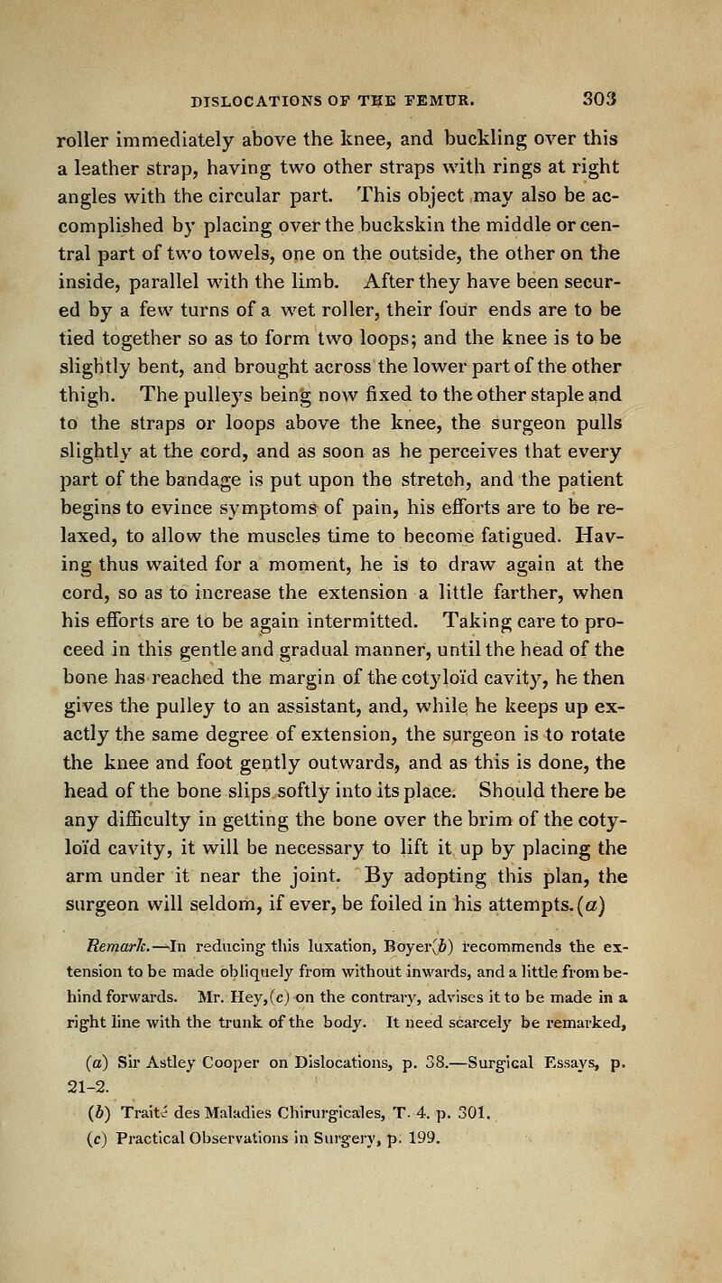 roller immediately above the knee, and buckling over this a leather strap, having two other straps with rings at right angles with the circular part. This object may also be ac- complished by placing over the buckskin the middle or cen- tral part of two towels, one on the outside, the other on the inside, parallel with the limb. After they have been secur- ed by a few turns of a wet roller, their four ends are to be tied together so as to form two loops; and the knee is to be slightly bent, and brought across thelower part of the other thigh. The pulleys bein'g now fixed to the other staple and to the straps or loops above the knee, the surgeon pulls slightly at the cord, and as soon as he perceives that every part of the bandage is put upon the stretch, and the patient begins to evince symptoms of pain, his efforts are to be re- laxed, to allow the muscles time to become fatigued. Hav- ing thus waited for a moment, he is to draw again at the cord, so as to increase the extension a little farther, when his efforts are to be again intermitted. Taking care to pro- ceed in this gentle and gradual manner, until the head of the bone has reached the margin of the cotyloid cavity, he then gives the pulley to an assistant, and, while he keeps up ex- actly the same degree of extension, the surgeon is to rotate the knee and foat geutly outwards, and as this is done, the head of the bone slips softly into its place. Should there be any difficulty in getting the bone over the brim of the coty- loid cavity, it will be necessary to lift it. up by placing the arm under it near the joint. By adopting this plan, the surgeon will seldom, if ever, be foiled in his attempts, (a) Remarh.—In reducing this luxation, Boyei\fi) recommends the ex- tension to be made obliquely from without inwards, and a little from be- hind forwards. Mr. Hey,(c) on the contrary, advises it to be made in a right line with the trunk of the body. It need scarcely be remarked, (a) Sir Astley Cooper on Dislocations, p. 38.—Surgical Essays, p. 21-2. {b) Traitvi des Maladies Chirurgicales, T- 4. p. 301, (c) Practical Observations in Surgery, p. 199.