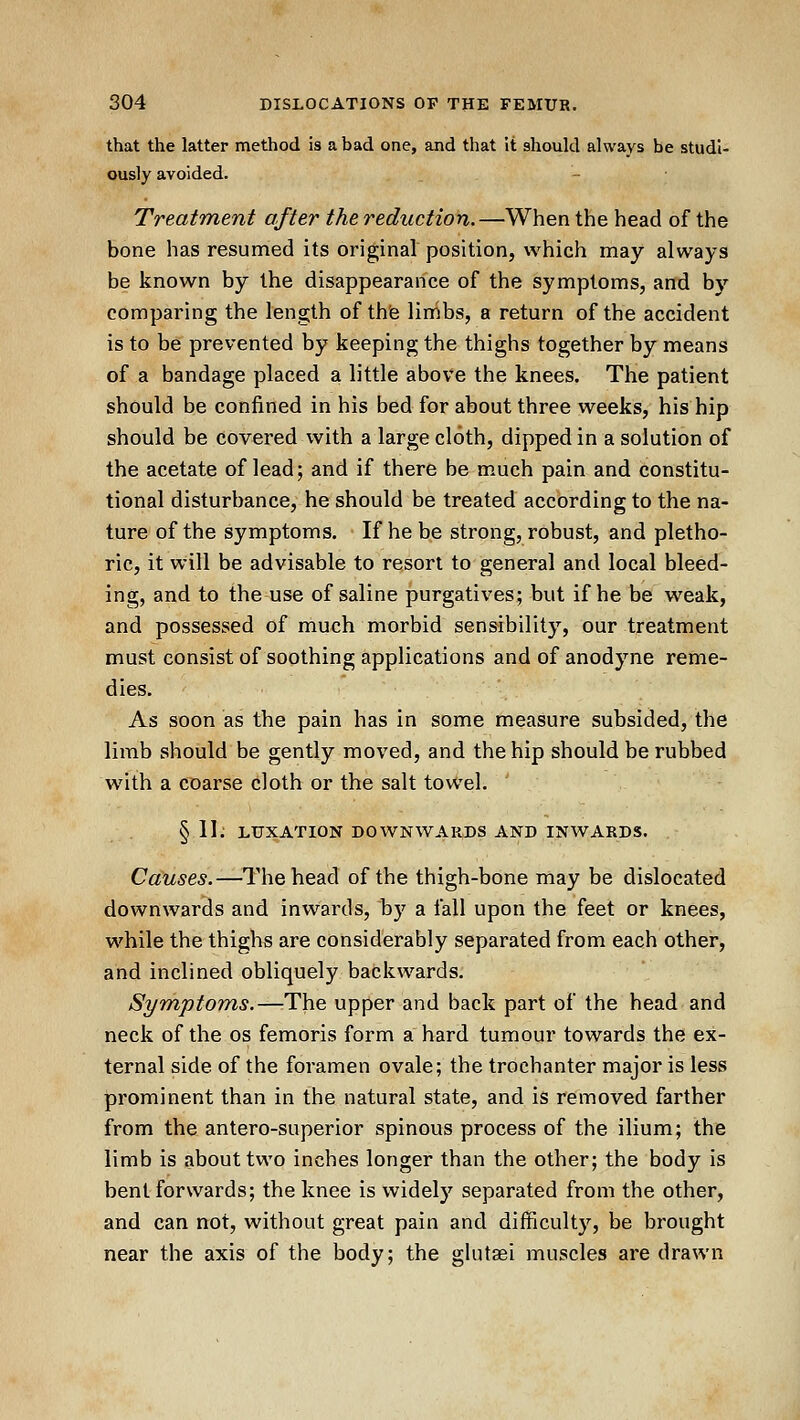 that the latter method is a bad one, and that It should always be studi- ously avoided. Treatment after the reduction.—When the head of the bone has resumed its original position, which may always be known by the disappearance of the symptoms, and by comparing the length of the limbs, a return of the accident is to be prevented by keeping the thighs together by means of a bandage placed a little above the knees. The patient should be confined in his bed for about three weeks, his hip should be covered with a large cloth, dipped in a solution of the acetate of lead; and if there be much pain and constitu- tional disturbance, he should be treated according to the na- ture of the symptoms. If he be strong, robust, and pletho- ric, it will be advisable to resort to general and local bleed- ing, and to the use of saline purgatives; but if he be weak, and possessed of much morbid sensibility, our treatment must consist of soothing applications and of anodyne reme- dies. As soon as the pain has in some measure subsided, the limb should be gently moved, and the hip should be rubbed with a coarse cloth or the salt towel. § 11. LUXATION DOWNWARDS AND INWARDS. Causes.—The head of the thigh-bone may be dislocated downwards and inwards, by a fall upon the feet or knees, while the thighs are considerably separated from each other, and inclined obliquely backwards. Symptoms.—-The upper and back part of the head and neck of the os femoris form a hard tumour towards the ex- ternal side of the foramen ovale; the trochanter major is less prominent than in the natural state, and is removed farther from the antero-superior spinous process of the ilium; the limb is about two inches longer than the other; the body is bent forwards; the knee is widely separated from the other, and can not, without great pain and difficulty, be brought near the axis of the body; the ghitsei muscles are drawn