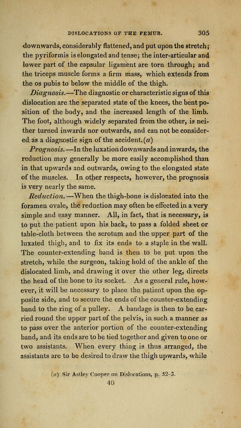 downwards, considerably flattened, and put upon the stretch; the pyriformis is elongated and tense; the inter-articular and lower part of the capsular ligament are torn through; and the triceps muscle forms a firm mass, which extends from the OS pubis to below the middle of the thigh. Diagnosis.—The diagnostic or characteristic signs of this dislocation are the separated state of the knees, the bent po- sition of the body, and the increased length of the limb. The foot, although widely separated from the other, is nei- ther turned inwards nor outwards, and can not be consider- ed as a diagnostic sign of the accident, {a) Prog7iosis.—In the luxation downwards and inwards, the reduction may generally be more easily accomplished than in that upwards and outwards, owing to the elongated state of the muscles. In other respects, however, the prognosis is very nearly the same. Reduction.—When the thigh-bone is dislocated into the foramen ovale, the reduction may often be effected in a very simple and easy manner. All, in fact, that is necessary, is to put the patient upon his back, to pass a folded sheet or table-cloth between the scrotum and the upper part of the luxated thigh, and to fix its ends to a staple in the wall. The counter-extending band is then to be put upon the stretch, while the surgeon, taking hold of the ankle of the dislocated limb, and drawing it over the other leg, directs the head of the bone to its socket. As a general rule, how- ever, it will be necessary to place the patient upon the op- posite side, and to secure the ends of the counter-extending band to the ring of a pulley. A bandage is then to be. car- ried round the upper part of the pelvis, in such a manner as to pass over the anterior portion of the counter-extending band, and its ends are to be tied together and given to one or two assistants. When every thing is thus arranged, the assistants are to be desired to draw the thigh upwards, while {a) Sir Astley Cooper on Dislocations, p^ 52-3. 40