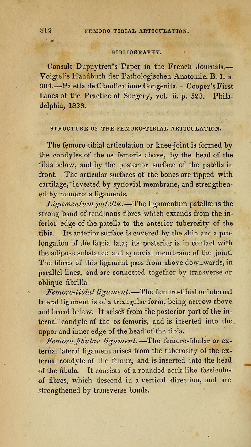 ■•> BIBLIOGRAPHY. Consult Dupuytren's Paper in the French Journals.— Voigtel's Handbuch der Pathologischen Anatomie. B. 1. s. 304.—Paletta de Clandicatione Congenita.—Cooper's First Lines of the Practice of Surgery, vol. ii. p. 523. Phila- delphia, 1828. STRUCTURE OF THE FEMORO-TIBIAL ARTICULATIOX. The femoro-tibial articulation or knee-joint is formed by the condyles of the os femoris above, by the head of the tibia below, and by the posterior surface of the patella in front. The articular surfaces of the bones are tipped with cartilage, invested by synovial membrane, and strengthen- ed by numerous ligaments. ■* Ligamentum patellss.—The ligamentum patellae is the strong band of tendinous fibres which extends from the in- ferior edge of the patella to the anterior tuberosity of the tibia. Its anterior surface is covered by the skin and a pro- longation of the fascia lata; its posterior is in contact with the adipose substance and synovial membrane of the joint. The fibres of this ligament pass from above downwards, in parallel lines, and are connected together by transverse or oblique fibrilla. Femoro-tibial ligament.—The femoro-tibial or internal lateral ligament is of a triangular form, being narrow above and broad below. It arises from the posterior part of the in- ternal cond3'^le of the os femoris, and is inserted into the upper and inner edge of the head of the tibia. Fem,orO'fibular ligament.—The femoro-fibular or ex- ternal lateral ligament arises from the tuberosity of the ex- ternal condyle of the femur, and is inserted into the liead of the fibula. It consists of a rounded cork-like fasciculus of fibres, which descend in a vertical direction, and are strengthened by transverse bands.