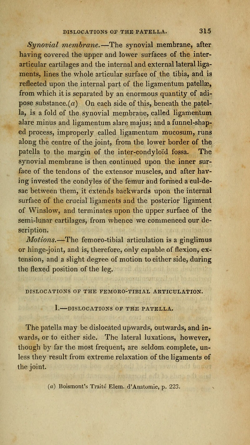 Synovial Tnembrane.—-The synovial membrane, after having covered the upper and lower surfaces of the inter- articular cartilages and the internal and external lateral liga- ments, lines the whole articular surface of the tibia, and is reflected upon the internal part of the ligamentum patellae, from which it is separated by an enormous quantity of adi- pose substance.(a) On each side of this, beneath the patel- la, is a fold of the synovial membrane, called ligamentum alare minus and ligamentum alare majus; and a funnel-shap- ed process, improperly called ligamentum mucosum, runs along the centre of the joint, from the lower border of the patella to the margin of the inter-condyloi'd fossa. The synovial membrane is then continued upon the inner sur- face of the tendons of the extensor muscles, and after hav- ing invested the condyles of the femur and formed a cul-de- sac between them, it extends backwards upon the internal surface of the crucial ligaments and the posterior ligament of Winslow, and terminates upon the upper surface of the semi-lunar cartilages, from whence we conmienced our de- scription. Motions.—The femoro-tibial articulation is a ginglimus or hinge-joint, and iSj therefore, only capable of flexion, ex- tension, and a slight degree of motion to either side, during the flexed position of the leg. DISLOCATIONS OF THE FEMORO-TIBIAL ARTICULATION. 1.—DISLOCATIONS OF THE PATELLA. The patella may be dislocated upwards, outwards, and in- wards, or to either side. The lateral luxations, however, though by far the most frequent, are seldom complete, un- less they result from extreme relaxation of the ligaments of the joint. («) Boismont's Traite Elem. d'Anatomie, p. 223. x