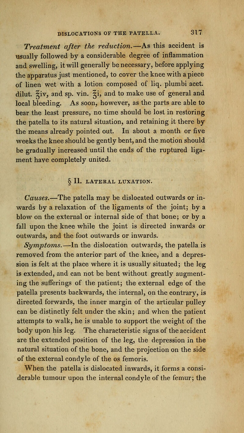 Treatment after the reduction.—As this accident is usually followed by a considerable degree of inflammation and swelling, it will generally be necessary, before applying the apparatus just mentioned, to cover the knee with apiece of linen wet with a lotion composed of liq. plumbi acet. dilut. 5iv, and sp. vin. ^i, and to make use of general and local bleeding. As soon, however, as the parts are able to bear the least pressure, no time should be lost in restoring the patella to its natural situation, and retaining it there by the means already pointed out. In about a month or five weeks the knee should be gently bent, and the motion should be gradually increased until the ends of the ruptured liga- ment have completely united. § II. LATERAL LUXATION. Causes.—The patella may be dislocated outwards or in- wards by a relaxation of the ligaments of the joint; by a blow on the external or internal side of that bone; or by a fall upon the knee while the joint is directed inwards or outwards, and the foot outwards or inwards. Symptoms.—In the dislocation outwards, the patella is removed from the anterior part of the knee, and a depres- sion is felt at the place where it is usually situated; the leg is extended, and can not be bent without greatly augment- ing the sufferings of the patient; the external edge of the patella presents backwards, the internal, on the contrary, is directed forwards, the inner margin of the articular pulley can be distinctly felt under the skin; and when the patient attempts to walk, he is unable to support the weight of the body upon his leg. The characteristic signs of the accident are the extended position of the leg, the depression in the natural situation of the bone, and the projection on the side of the external condyle of the os femoris. When the patella is dislocated inwards, it forms a consi- derable tumour upon the internal condyle of the femur; the