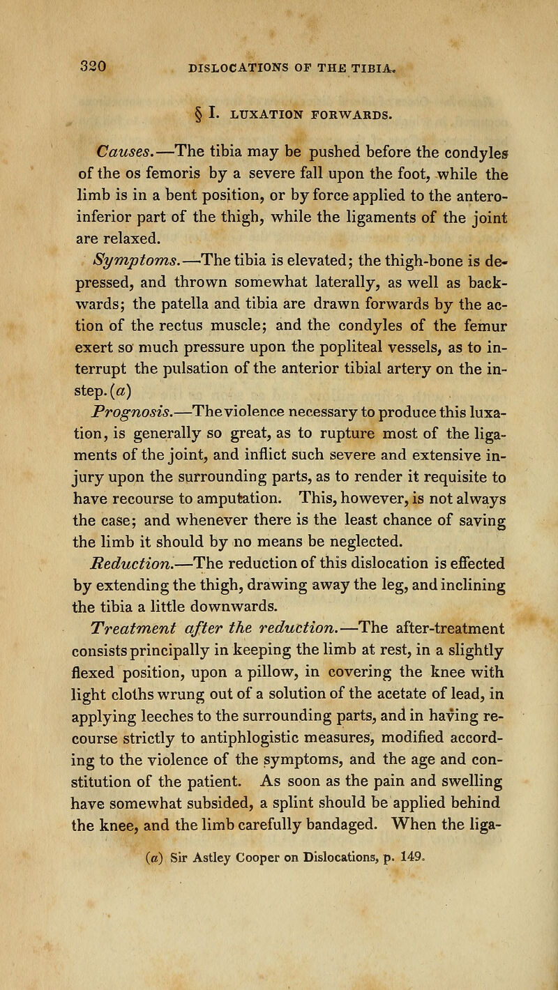 § I. LUXATION FORWARDS. Causes.—The tibia may be pushed before the condyles of the OS femoris by a severe fall upon the foot, while the limb is in a bent position, or by force applied to the antero- inferior part of the thigh, while the ligaments of the joint are relaxed. Symptoms.—The tibia is elevated; the thigh-bone is de- pressed, and thrown somewhat laterally, as well as back- wards; the patella and tibia are drawn forwards by the ac- tion of the rectus muscle; and the condyles of the femur exert so much pressure upon the popliteal vessels, as to in- terrupt the pulsation of the anterior tibial artery on the in- step, {a) Prognosis.—The violence necessary to produce this luxa- tion, is generally so great, as to rupture most of the liga- ments of the joint, and inflict such severe and extensive in- jury upon the surrounding parts, as to render it requisite to have recourse to amputation. This, however, is not always the case; and whenever there is the least chance of saving the limb it should by no means be neglected. Reduction.—The reduction of this dislocation is effected by extending the thigh, drawing away the leg, and inclining the tibia a little downwards. Treatm,ent after the reduction.—The after-treatment consists principally in keeping the limb at rest, in a slightly flexed position, upon a pillow, in covering the knee with light cloths wrung out of a solution of the acetate of lead, in applying leeches to the surrounding parts, and in having re- course strictly to antiphlogistic measures, modified accord- ing to the violence of the symptoms, and the age and con- stitution of the patient. As soon as the pain and swelling have somewhat subsided, a splint should be applied behind the knee, and the limb carefully bandaged. When the liga- (a) Sir Astley Cooper on Dislocations, p. 149.