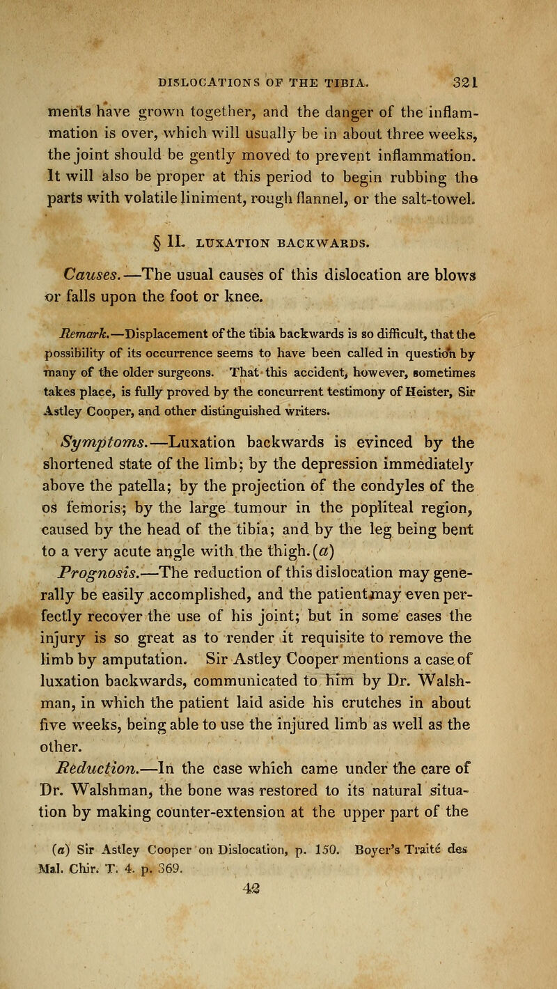 merils have grown together, and the danger of the inflam- mation is over, which will usually be in about three weeks, the joint should be gently moved to prevent inflammation. It will also be proper at this period to begin rubbing th© parts with volatile liniment, rough flannel, or the salt-toweL § IL LUXATION BACKWARDS. Causes.—The usual causes of this dislocation are blows or falls upon the foot or knee. Remark.—Displacement of the tibia backwards is so difficult, that the possibility of its occurrence seems to have been called In questio'n by ■many of tihe older surgeons. That this accident^ however, sometimes takes place, is fully proved by the concurrent testimony of Heister, Sir Astley Cooper, and other distinguished writers. Symptoms.—Luxation backwards is evinced by the shortened state of the limb; by the depression immediatelj' above the patella; by the projection of the condj'^les of the OS fernoris; by the large tumour in the popliteal region, caused by the head of the tibia; and by the leg being bent to a very acute angle with the thigh, (a) Prognosis.—The reduction of this dislocation may gene- rally be easily accomplished, and the patientanay even per- fectly recover the use of his joint; but in some eases the injury is so great as to render it requisite to remove the limb by amputation. Sir Astley Cooper mentions a case of luxation backwards, communicated to him by Dr. Walsh- man, in which the patient laid aside his crutches in about five weeks, being able to use the injured limb as well as the other. Reduction.—In the case which came under the care of Dr. Walshman, the bone was restored to its natural situa- tion by making counter-extension at the upper part of the (ffl) sir Astley Cooper on Dislocation, p. 150. Boyer's Traite des Mai. Chir. T. 4. p. 369. 42