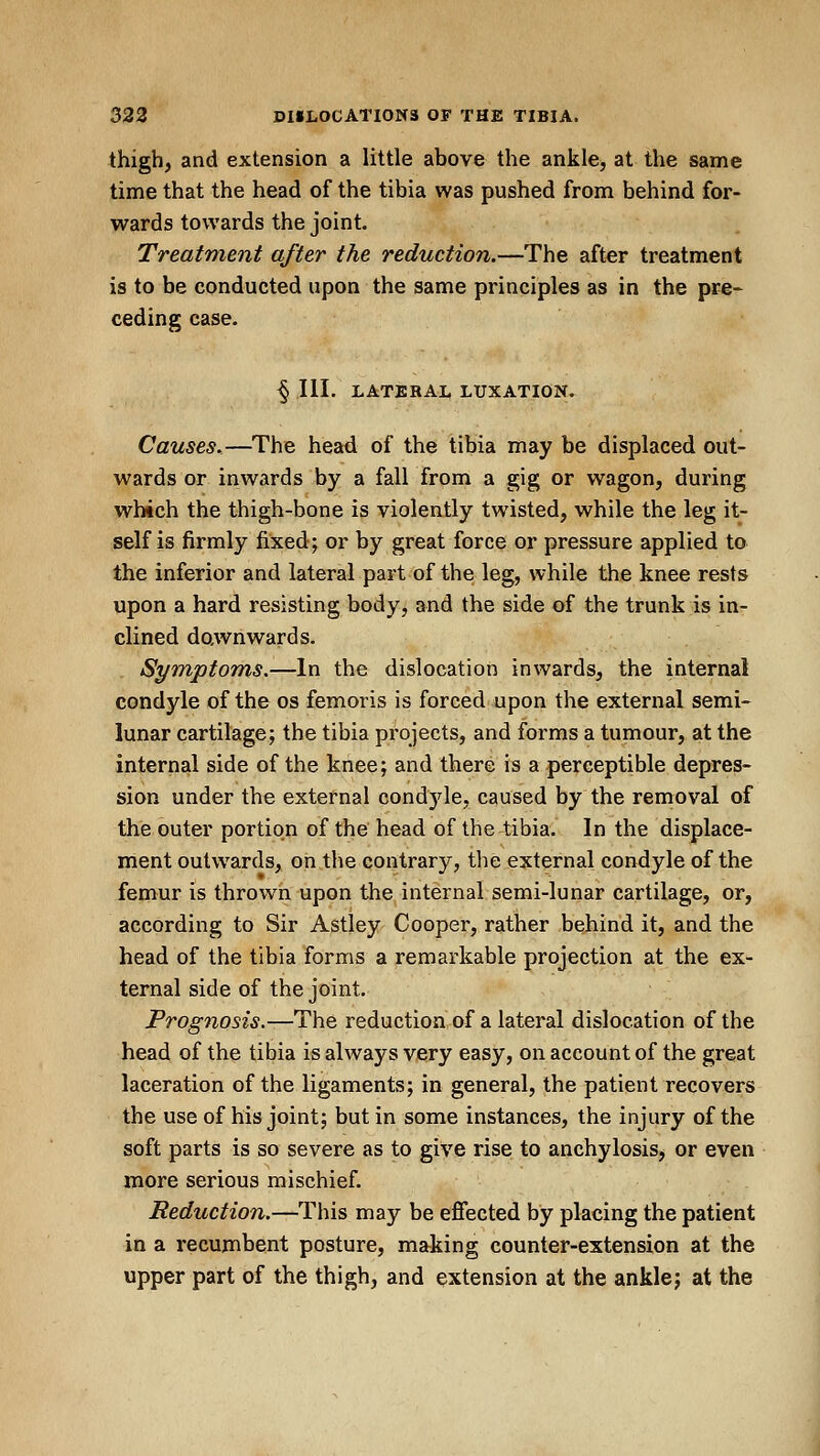 thigh, and extension a little above the ankle, at the same time that the head of the tibia was pushed from behind for- wards towards the joint. Treatment after the reduction.—The after treatment is to be conducted upon the same principles as in the pre* ceding case. § III. LATERAI. LUXATION. Causes.—The head of the tibia may be displaced out- wards or inwards by a fall from a gig or wagon, during which the thigh-bone is violently twisted, while the leg it- self is firmly fixedj or by great force or pressure applied to the inferior and lateral part of the leg, while the knee rests upon a hard resisting body, and the side of the trunk is in- clined downwards. Symptoms.—In the dislocation inwards, the internal condyle of the os femoris is forced upon the external semi- lunar cartilage; the tibia projects, and forms a tumour, at the internal side of the knee; and there is a perceptible depres- sion under the external condyle, caused by the removal of the outer portion of the head of the tibia. In the displace- ment outwards, on the contrary, the external condyle of the femur is thrown upon the internal semi-lunar cartilage, or, according to Sir Astley Cooper, rather behind it, and the head of the tibia forms a remarkable projection at the ex- ternal side of the joint. Prognosis.—The reduction of a lateral dislocation of the head of the tibia is always very easy, on account of the great laceration of the ligaments; in general, the patient recovers the useof his joint; but in some instances, the injury of the soft parts is so severe as to give rise to anchylosis, or even more serious mischief. Reduction.—This may be efiected by placing the patient in a recumbent posture, making counter-extension at the upper part of the thigh, and extension at the ankle; at the