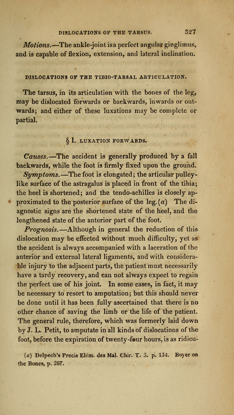 Motions.—The ankle-joint is a perfect angular ginglimus, and is capable of flexion, extension, and lateral inclination. DISLOCATIONS OF THE TIBIO-TARSAL ARTICULATIONS. The tarsus, in its articulation with the bones of the leg,, may be dislocated forwards or backwards, inwards or out- wards; and either of these luxations may be complete or partial. § I. LUXATION rORWARDS. Causes.—The accident is generally produced by a fall backwards, while the foot is firmly fixed upon the ground. Symptoms.—The foot is elongated; the articular pulley- like surface of the astragalus is placed in front of the tibia; the heel is shortened; and the tendo-achilles is closely ap- proximated to the posterior surface of the leg.(«) The di- agnostic signs are the shortened state of the heel, and the lengthened state of the anterior part of the foot. Prognosis.—Although in general the reduction of this dislocation may be effected without much difficulty, yet as the accident is always accompanied with a laceration of the anterior and external lateral ligaments, and with considera- ble injury to the adjacent parts, the patient must necessarily have a tardy recovery, and can not always expect to regain the perfect use of his joint. In some cases, in fact, it may be necessary to resort to amputation; but this should never be done until it has been fully ascertained that there is no other chance of saving the limb or the life of the patient. The general rule, therefore, which was formerly laid down by J. L. Petit, to amputate in all kinds of dislocations of the foot, before the expiration of twenty-feur hours, is as ridicu- (a) belpech's Precis Elem. des Mai. Chir. T^ 3. p. 134. Boyer on the Bones, p. 287.