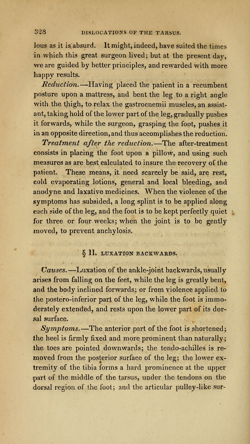 lous as it is absurd. It might, indeed, have suited the times in which this great surgeon lived; but at the present daj-^, we are guided by better principles, and rewarded with more happy results. Reduction.—Having placed the patient in a recumbent posture upon a mattress, and bent the leg to a right angle with the thigh, to relax the gastrocnemii muscles, an assist- ant, taking hold of the lower part of the leg, gradually pushes it forwards, while the surgeon, grasping the foot, pushes it in an opposite direction, and thus accomplishes the reduction. Treatment after the reduction.—The after-treatment consists in placing the foot upon a pillow, and using such measures as are best calculated to insure the recovery of the patient. These means, it need scarcely be said, are rest, cold evaporating lotions, general and local bleeding, and anodyne and laxative medicines. When the violence of the symptoms has subsided, a long splint is to be applied along each side of the leg, and the foot is to be kept perfectly quiet for three or four weeks; when the joint is to be gently moved, to prevent anchylosis, § 11* LUXATION BACKWARDS. Causes.—Luxation of the ankle-joint backwards, usually arises from falling on the feet, while the leg is greatly bent, and the body inclined forwards; or from violence applied to the postero-inferior part, of the leg, while the foot is immo- derately extended, and rests upon the lower part of its dor-^ sal surface. Symptoms.—The anterior part of the foot is shortened; the heel is firmly fixed and more prominent than naturally; the toes are pointed downwards; the tendo-achilles is re- moved from the posterior surface of the leg; the lower ex- tremity of the tibia forms a hard prominence at the upper part of the middle of the tarsus, under the tendons on the dorsal region of the foot; and the articular pulley-like sur-