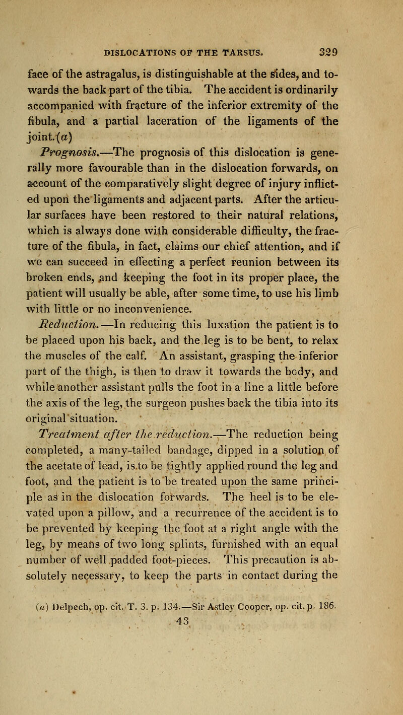 face of the astragalus, is distinguishable at the (Sides, and to- wards the back part of the tibia. The accident is ordinarily accompanied with fracture of the inferior extremity of the fibula, and a partial laceration of the ligaments of the joint.(a) Prognosis.—The prognosis of this dislocation is gene- rally more favourable than in the dislocation forwards, on account of the comparatively slight degree of injury inflict- ed upon the ligaments and adjacent parts. After the articu- lar surfaces have been restored to their natural relations, which is always done with considerable difficulty, the frac- ture of the fibula, in fact, claims our chief attention, and if we can succeed in efiecting a perfect reunion between its broken ends, ^nd keeping the foot in its proper place, the patient will usually be able, after some time, to use his limb with little or no inconvenience, deduction.—In reducing this luxation the patient is to be placed upon his back, and the leg is to be bent, to relax the muscles of the calf. An assistant, grasping the inferior part of the thigh, is then to draw it towards the body, and while another assistant pulls the foot in a line a little before the axis of the leg, the surgeon pushes back the tibia into its originalsituation. Treaifne7it after the reduction.—The reduction being completed, a many-tailed bandage, dipped in a solution of the acetate of lead, is.to be tightly applied round the leg and foot, and the patient is to be treated upon the same princi- ple as in the dislocation forwards. The heel is to be ele- vated upon a pillow, and a recurrence of the accident is to be prevented by keeping the foot at a right angle with the leg, by means of two long splints, furnished with an equal number of well padded foot-pieces. This precaution is ab- solutely necessar}', to keep the parts in contact during the (a) Delpech, op. cit. T. 3. p. 134.—Sir A.stley Cooper, op. cit. p. 186. 43