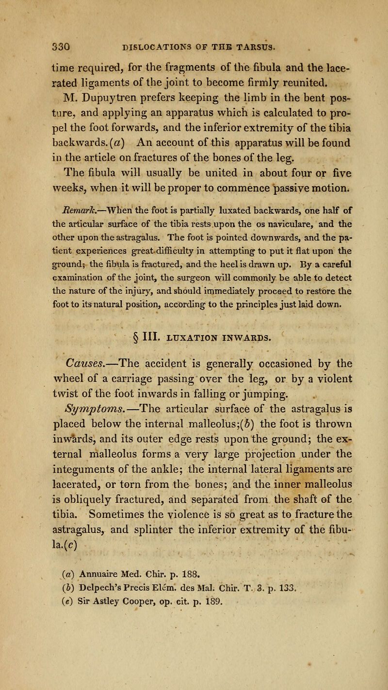 time required, for the fragments of the fibula and the lace- rated ligaments of the joint to become firmly reunited. M. Dupuytren prefers keeping the limb in the bent pos- ture, and applying an apparatus which is calculated to pro- pel the foot forwards, and the inferior extremity of the tibia backwards, (a) An account of this apparatus will be found in the article on fractures of the bones of the leg. The fibula will usually be united in about four or five weeks, when it will be proper to commence passive motion* Remarh.—When the foot is partially luxated backwards, one half of the articular surface of the tibia rests upon the os naviculare, and the other upon the astragalus. The foot is pointed downwards, and the pa- tient experiences great-difficulty in attempting to put it flat upon the ground; the fibula is fractured, and the heel is drawn up. By a careful examination of the joint, the surgeon will commonly be able to detect the nature of the injury, and should immediately proceed to restore the foot to its natural position, according to the principles just laid down. § III. LUXATION INWARDS. Causes.—The accident is generally occasioned by the wheel of a carriage passing over the leg, or by a violent twist of the foot inwards in falling or jumping. Symptoms.—The articular surface of the astragalus is placed below the internal malleolus;(5) the foot is thrown inwiirds, and its outer edge rests upon the ground; the ex- ternal malleolus forms a very large projection under the integuments of the ankle; the internal lateral ligaments are lacerated, or torn from the bones; and the inner malleolus is obliquely fractured, and separated from the shaft of the tibia. Sometimes the violence is so great as to fracture the astragalus, and splinter the inferior extremity of the fibu- la.(c) (a) Annuaire Med. Chir. p. 188. (&) Delpech's Precis Elem'. des Mai. Chir. T. 3. p. 133, (c) Sir Astley Cooper, op. cit. p. 189.